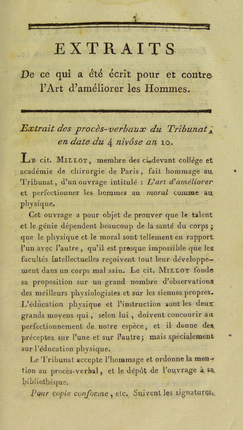 EXTRAITS De ce qui a été écrit pour et contre l’Art d’améliorer les Hommes. Extrait des procès-verhaux du Tribunat^ en date du 4 nivôse an lo. Lb cit. Mixlot, membre des cLdevant collège et académie de chirurgie de Paris , fait hommage au. Tribunal, d’un ouvrage intitulé : L'art d'améliorer et perfectionner les hommes au moral comme au physique, ^ Cet ouvrage a pour objet de prouver que le talent et le génie dépendent beaucoup de la santé du corps j que le physique et le moral sont tellement en rapport l’un avec l’autre , qu’il est pr©sque impossible que les facultés intellectuelles reçoivent tout leur développe- ment dans un corps mal sain. Le cit. IVIitLOT fonde sa proposition sur un grand nombre d’observations des nreilleurs physiologistes et sur les siennes propres. L’éducation physique et l’instruction sont les deux grands moyens qui, selon lui , doivent concourir au. perfectionnement de notre espèce, et il donne des préceptes sur l’une et sur l’autrej mais spécialement • sur l’éducation physique. Le 'l'ribunat accepte l’hommage et ordonne la menr tion au procès-verbal, et le dépôt de l’ouvrage à ss, hibliothè({ue. Pour çoyie conforme ^ etc.. Suivent les signatutQS*.