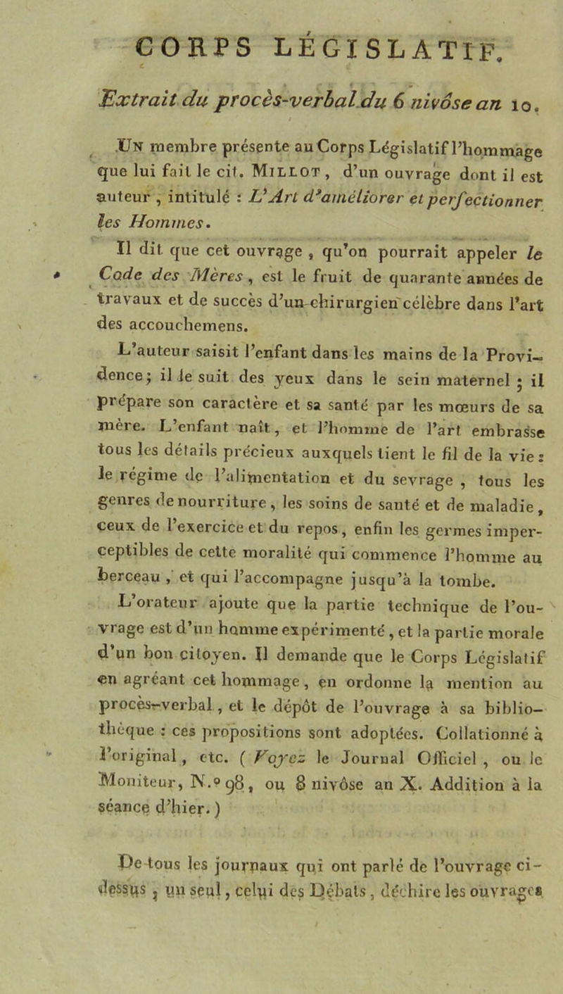 CORPS législatif. c Extrait du pTocès-verhal.du 6 nivôse an lo. Un membre présente au Corps Législatif l’hommage que lui fait le cit. Millot , d’un ouvrage dont il est auteur , intitulé : VArl d^améliorsr et perfectionner les Hommes. Il dit que cet ouvrgge , qu’on pourrait appeler le * ^ Code des Mères , est le fruit de quarante années de travaux et de succès d’un-chirurgien'célèbre dans l’art des accouchemens. L’auteur saisit l’enfant dans les mains de la Provi- dence; il le suit des yeux dans le sein maternel ; il prépare son caractère et sa santé par les mœurs de sa mère. L’enfant naît, çt l’homme de l’art embrasse tous les détails précieux auxquels tient le fil de la vie : le régime de l’alimentation et du sevrage , tous les genres de nourriture, les soins de santé et de maladie, ceux de 1 exercice et du repos, enfin les germes imper- ceptibles de cette moralité qui commence l’homme au berceau , et qui l’accompagne jusqu’à la tombe. L’orateur ajoute que la partie technique de l’ou-^ vrage est d’un homme expérimenté , et la partie morale d un bon citoyen. Il demande que le Corps Legislatif «n agréant cet hommage, eu ordonne 1^ mention au procèsr-verbal, et le dépôt de l’ouvrage à sa biblio- thèque : ces propositions sont adoptées. Collationné à 3 original , etc. ( Voj'ez le Journal Officiel , ou le Moniteur, N.ogB, ou 8 nivôse an X. Addition à la séancq d’hier. ) Pe-tous les jourpaux qui ont parlé de l’ouvrage ci- dessqs , yn seul, celyi des Dçbals, déchire les ouvrages