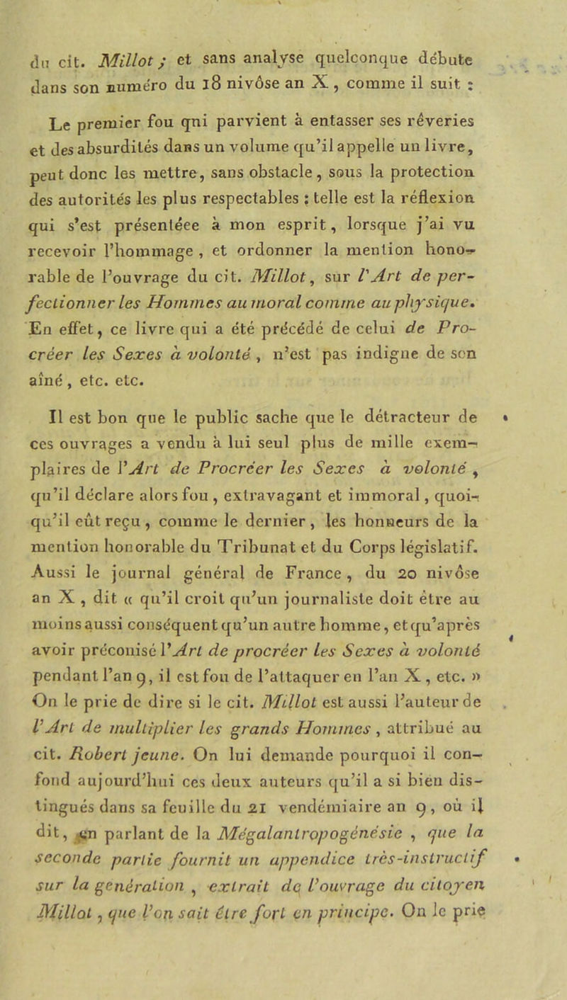 du cit. Millot ; et sans analyse quelconque débute dans son numéro du i8 nivôse an X , comme il suit : Le premier fou qni parvient à entasser ses rêveries et des absurdités dans un volume qu’il appelle un livre, peut donc les mettre, sans obstacle, sous la protection des autorités les plus respectables ; telle est la réflexion, qui s’est présenléee à mon esprit, lorsque j’ai vu recevoir l’hommage , et ordonner la mention hono-!»- rable de l’ouvrage du cit. Millot ^ sur l'Art de per- feclionner les Hommes au moral comme au phj-süjue. En elFet, ce livre qui a été précédé de celui de Pro- créer les Sexes a volonté , n’est pas indigne de son aîné, etc. etc. Il est bon que le public sache que le détracteur de ces ouvrages a vendu à lui seul plus de mille exem-^ plaires de VArt de Procréer les Sexes à volonté , qu’il déclare alors fou , extravagant et immoral, quoi-r qu’il eût reçu , comme le dernier , les honneurs de la mention honorable du Tribunat et du Corps législatif- Aussi le journal général de France, du 20 nivôse an X , dit « qu’il croit qu’un journaliste doit être au moins aussi conséquent qu’un autre homme, etqu’après avoir préconisé de procréer Les Sexes à volonté pendant l’an q, il est fou de l’attaquer en l’an X, etc. » On le prie de dire si le cit. MUlot est aussi l’auteur de L’Art de multiplier les grands Hommes , attribué au cit. Robert jeune. On lui demande pourquoi il con- fond aujourd’hui ces deux auteurs qu’il a si bien dis- tingués dans sa feuille du 21 vendémiaire an 9, où il dit, ^n parlant de la Mégalantropogénésie , que la seconde partie fournit un appendice très-instructif sur la génération , extrait dq l’ouvrage du citojen Millol, que l’on sait être fort en principe. On le prie