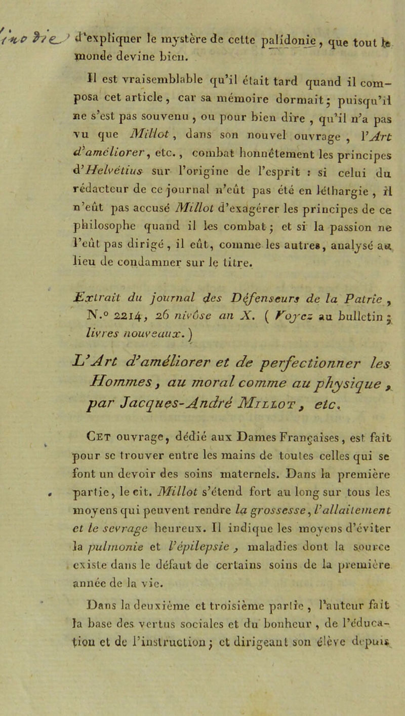 d‘expfiquer le mystère de celle pdidonje, que toul b monde devine bien. Il est vraisemblable qu’il était tard quand il com- posa cet article , car sa mémoire dormait j puisqu’il ne s’est pas souvenu , ou pour bien dire , qu’il n’a pas vu que Miliot, dans son nouvel ouvrage , VArt <Vaméliorer ^ etc., combat honnêtement les principes À’Helvétius sur l’origine de l’esprit : si celui du rédacteur de ce journal n’eût pas été en léthargie , rl n’eût pas accusé Millol d’exagérer les principes de ce philosophe quand il les combat ; et si la passion ne l’eût pas dirigé , il eût, comme les autres, analysé au lieu de coudamuer sur le litre. Extrait du journal des D^enseurs de la Patrie , N.° 221^, 26 nivôse an X. ( Voj'cz au bulletin j livres nouveaux. ) Art d’améliorer et de perfectionner les Hommes, au moral comme au physique , par Jacques-André Millot, etc. Cet ouvrage, dédié aux Dames Françaises, est fait pour se trouver entre les mains de toutes celles qui se font un devoir des soins maternels. Dans la première , partie, le cit. Miliot s’étend fort au long sur tous les moyens qui peuvent rendre la grossesse, Vallaitement et le sevrage heureux. Il indique les moyens d’éviter la pulrnonie et Vépilepsie , maladies dont la source existe dans le défaut de certains soins de la première année de la vie. Dans la deuxième et troisième partie , l’auteur fait la base des vertus sociales et du bonheur , de l’éduca- tiou et de riuslruclion j et dirigeant son élève depuis