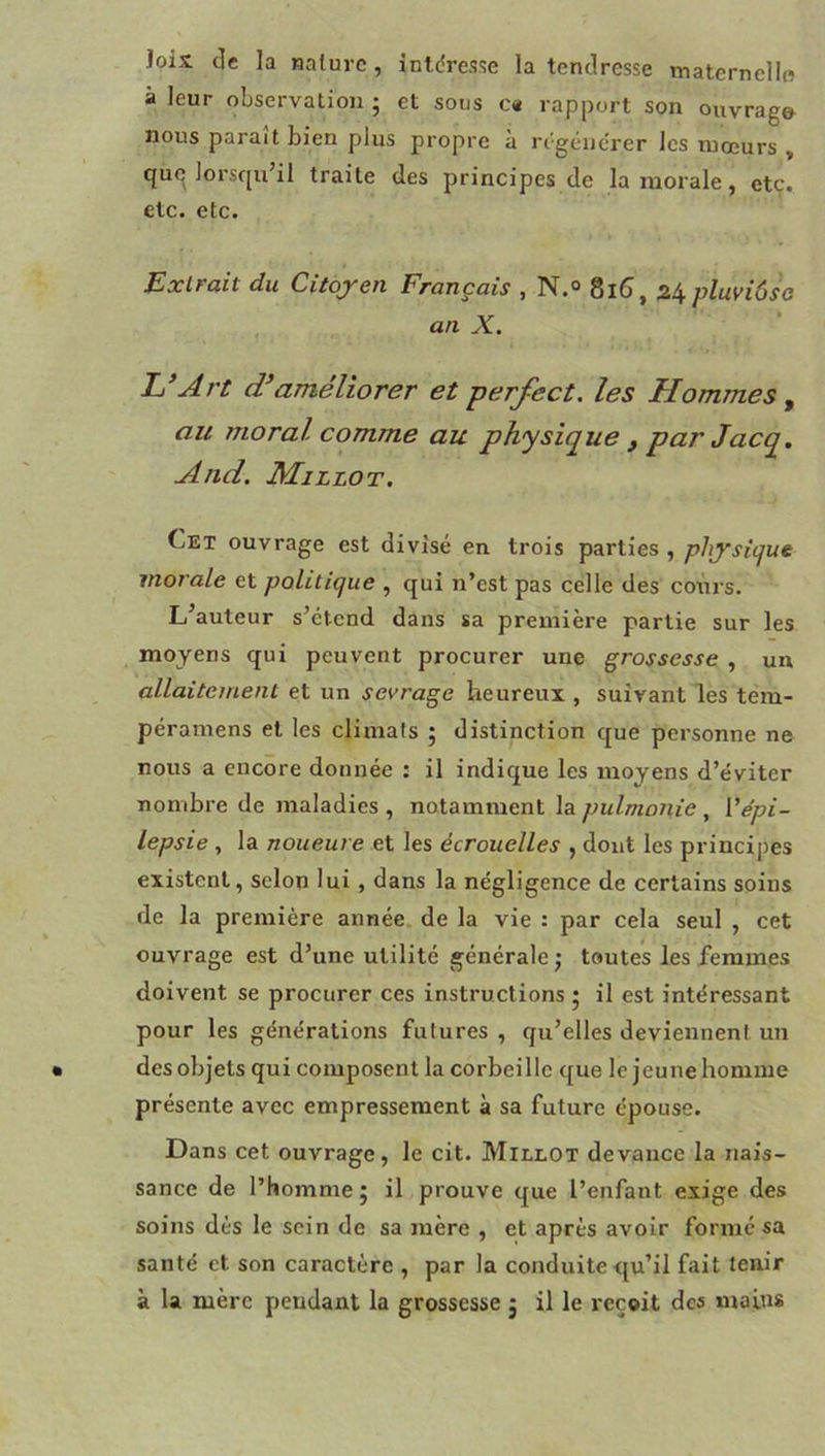 loix de la nature, intdresse la tendresse maternellft à leur observation ; et sous c« rapport son ouvrage nous parait bien plus propre à régénérer les mœurs , que lorsqu’il traite des principes de la morale, etc. etc. etc. Exlfait du Citoyen Français , 8l6j pluyiôso an X. h’Art d’améliorer et perfect. les Hommes ^ au moral comme au physique , par Jacq. And. Maillot. Cet ouvrage est divisé en trois parties , physique morale et politique , qui n’est pas celle des cours. L’auteur s’étend dans sa première partie sur les moyens qui peuvent procurer une grossesse , un allaitement et un sevrage heureux , suivant les tem- péramens et les climats ; distinction que personne ne nous a encore donnée : il indique les moyens d’éviter nombre de maladies , notamment la, {'épi- lepsie , la noueure et les écrouelles , dont les principes existent, selon lui, dans la négligence de certains soins de la première année de la vie : par cela seul , cet ouvrage est d’une utilité générale ^ toutes les femmes doivent se procurer ces instructions 5 il est intéressant pour les générations futures , qu’elles deviennent un des objets qui composent la corbeille que le jeune homme présente avec empressement à sa future épouse. Dans cet ouvrage, le cit. Millot devance la nais- sance de l’homme; il prouve que l’enfant exige des soins dès le sein de sa mère , et après avoir formé sa santé et son caractère , par la conduite qu’il fait tenir à la mère pendant la grossesse ; il le reçoit des mains