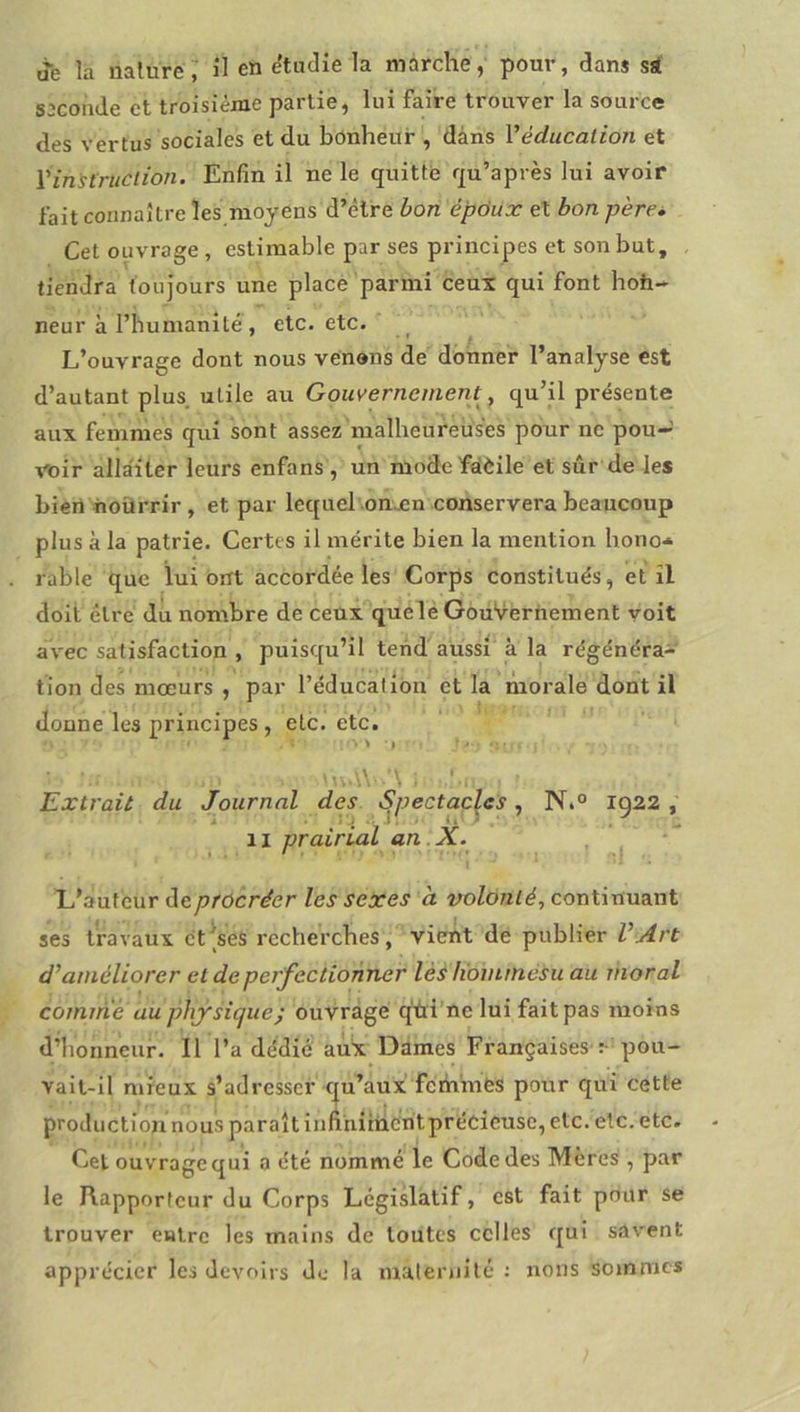 je la iialuré; il en «itiidie la marche, pour, dans sst seconde et troisième partie, lui faire trouver la source des vertus sociales et du bonheur , dans Véducation et Ÿinitriiclion. Enfin il ne le quitte f[u’après lui avoir fait connaître les moyens d’être bon épdux et bon père. Cet ouvrage , estimable par ses principes et son but, tiendra toujours une place parmi ceux qui font hoh- neur à rbumanité , etc. etc. L’ouvrage dont nous venons de donner l’analyse est d’autant plus, utile au Gouvernement^, qu’il présente aux femmes qui sont assez malheureuses pour ne pou- voir allaiter leurs enfans , un modefàèile et sûr de les bien noürrir , et par lequel onÆn conservera beaucoup plus à la patrie. Certes il mérite bien la mention hono* rable que lui ont accordée les Corps constitués, et îl doit être dû nombre de ceux quelé GouVerhement voit avec satisfaction , puisqu’il tend aussi à la régénéra- tion des mœurs , par l’éducation et la morale dont il donne les principes, etc. etc. ■ \ t M\.\\ ’\ ; Extrait du Journal des Spectacles, N»° ig22 , II prairial an.X. . * L’auteur de procréer les sexes à volonté., continuant ses travaux ct^ses recherches, vient dé publier VArt d’améliorer et de perfectionner lés liommésu au moral coimné au phfsique; ouvrage q'tti’ne lui fait pas moins d’honneur. Il l’a dédié aux Dames Françaises :• pou- vait-il mieux s’adresser c|u’aux fcihmès pour qui cette production nous paraît infihiihcntprécicusc, etc. etc. etc. Cet ouvrage qui a été nommé le Code des Mères , par le Rapporteur du Corps Legislatif, est fait pour se trouver entre les mains de toutes celles qui savent apprécier les devoirs de la maternité : nous sommes