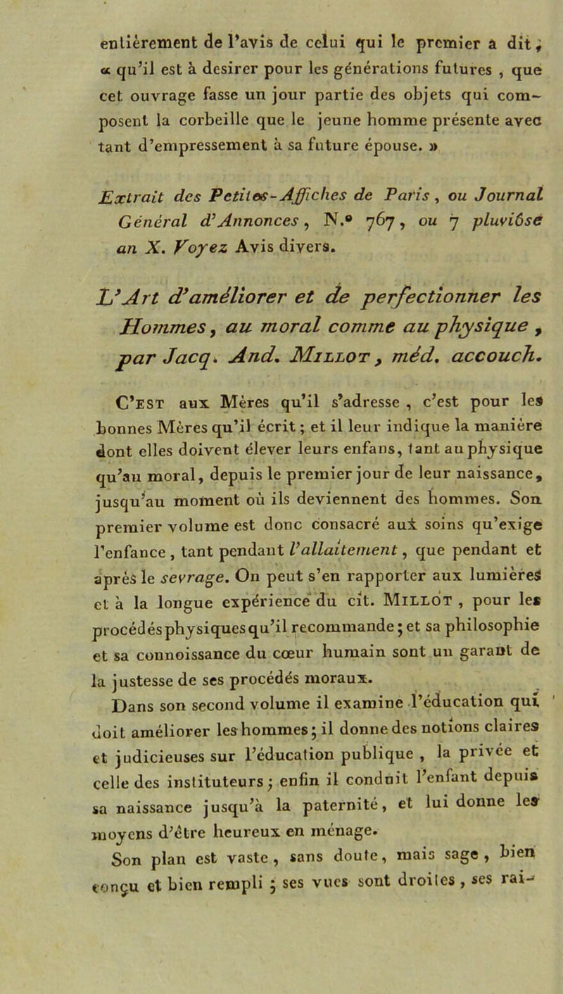 cc qu’il est a désirer pour les générations futures , que cet ouvrage fasse un jour partie des objets qui com- posent la corbeille que le jeune homme présente avec tant d’empressement à sa future épouse. » Extrait des Petites-Affiches de Paris, ou Journal Général d’Annonces, N.® 767, ou 7 pluviôse an X. Voyez Avis divers. Xj’Art améliorer et de perfectionner les Hommes, au moral comme au physique , par Jacq. And, Millot , méd. accouch. C’est aux Mères qu’il s’adresse , c’est pour les bonnes Mères qu’il écrit ; et il leur indique la manière dont elles doivent élever leurs enfans, tant au physique qu’au moral, depuis le premier jour de leur naissance, jusqu^au moment où ils deviennent des nommes. Son. premier volume est donc consacré au± soins qu’exige l’enfance , tant pendant Vallaitement, que pendant et après le sevrage. On peut s’en rapporter aux lumière^ et à la longue expérience du cit. MiLLOT , pour le* procédés physiques qu’il recommande; et sa philosophie et sa connoissance du cœur humain sont un garant de la justesse de ses procédés moraux. Dans son second volume il examine l’éducation qui doit améliorer les hommes; il donne des notions claires et judicieuses sur l’éducation publique , la privée et celle des instituteurs; enfin il conduit l’enfant depuis sa naissance jusqu’à la paternité, et lui donne le» moyens d’étre heureux en ménage. Son plan est vaste, sans doute, mais sage, bien conçu et bien rempli ; ses vues sont droites , ses rai-'