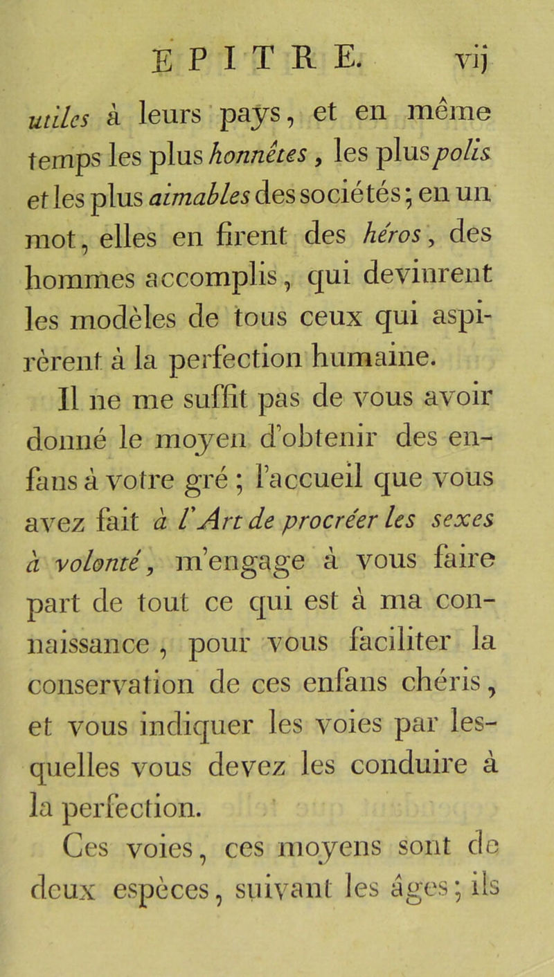 utiles à leurs pays, et en même temps les plus honnêtes , les plusyo/^ et les plus aimables des sociétés * en un mot, elles en firent des héros, des hommes accomplis, qui devinrent les modèles de tous ceux qui aspi- rèrent à la perfection humaine. Il ne me suffit pas de vous avoir donné le moyen d’obtenir des en- fans à votre gré ; faccueil que vous avez fait a VAn de procréer les sexes à volonté, m’engage à vous faire part de tout ce qui est à ma con- naissance , pour vous faciliter la conservation de ces enfans chéris, et vous indiquer les voies par les- quelles vous devez les conduire à la perfection. Ces voies, ces moyens sont do deux espèces, suivant les âges; üs