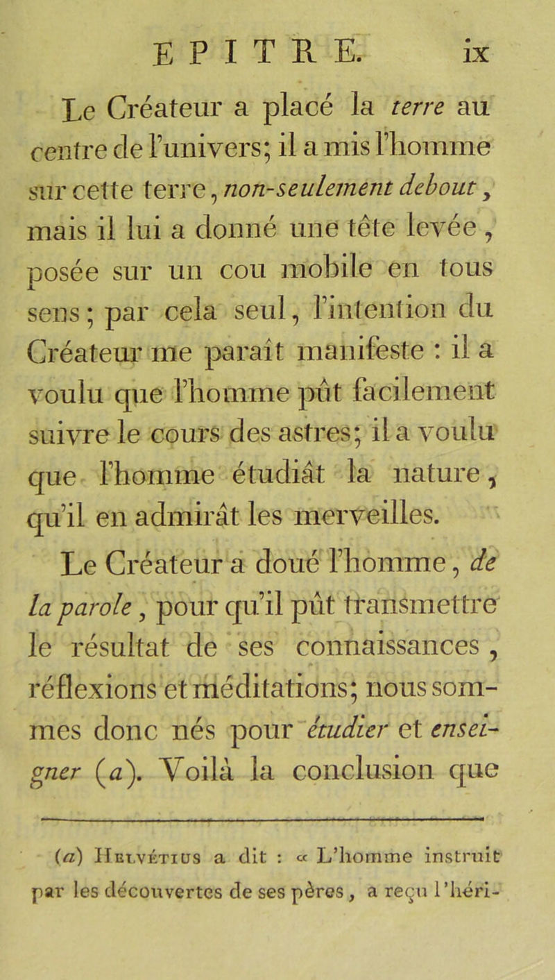 Le Créateur a placé la terre au rentre de l’univers; il a mis l’homme sur cette terre, non-seulement debout, mais il lui a donné une tête levée , posée sur un cou mobile en tous sens ; par cela seul, l’intention du Créateur me parait manifeste : il a voulu que l’homme put facilement suivre le cours des astres; il a voulu que l’hornme étudiât la nature, qu’il en admirât les merveilles. Le Créateur â doué l’homme, de la parole, pour qu’il put transmettre le résultat de ses connaissances , réflexions et méditations; nous som- mes donc nés pour étudier et ensei- gner (a). Voilà la conclusion que (a) Het.vétiüs a dit : « L’homme instruit par les découvertes de ses pères, a reçu l’héri-