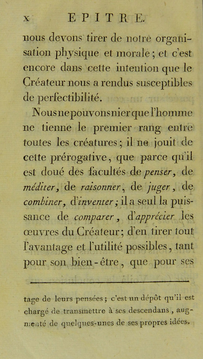 nous devons tirer de noire organi- sation physique et morale ; et c est encore dans cette intention que le Créateur nous a rendus susceptibles de perfectibilité. Nous ne pouvons nier que l’homme ne tienne le premier rang entre toutes les créatures ; il ne jouit de cette prérogative, que parce qu’il est doué des facultés de penser, de méditer, de raisonner^ de juger, de combiner, Réinventer ; il a seul la puis- sance de comparer, Rüapprécier les œuvres du Créateur ; d’en tirer tout l’avantage et futilité possibles, tant pour son bien - être , que pour ses tage de leurs pensées ; c’est un dépôt qu’il est ■ chargé de transmettre à ses descendans , aug- meaté de quelques-unes de ses propres idées.