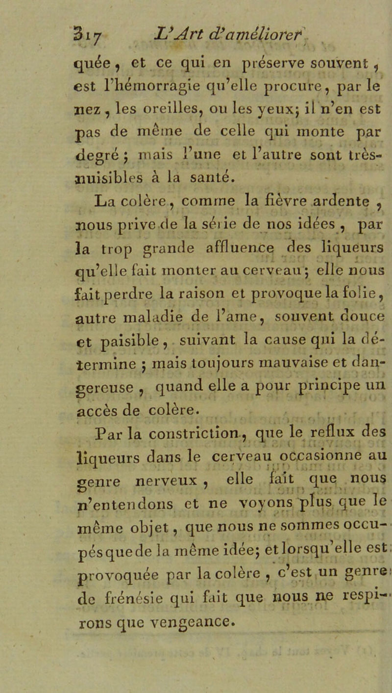 quée 9 et ce qui en préserve souvent ^ est l’hémorragie qu’elle procure, par le nez, les oreilles, ou les yeux; il n’en est pas de même de celle qui monte par degré ; mais l’une et l’autre sont très- nuisibles à la santé. La colère, comme la lièvre ardente , nous prive (le la séiie de nos idées , par la trop grande affluence des liqueurs qu’elle fait monter au cerveau ; elle nous fait perdre la raison et provoque la folie, autre maladie de l’ame, souvent douce et paisible , suivant la cause qui la dé- termine ; mais toujours mauvaise et dan- gereuse , quand elle a pour principe un accès de colère. Par la constrictîon, que le reflux des ' t liqueurs dans le cerveau occasionne au genre nerveux, elle fait que nous n’entendons et ne voyons plus que le même objet, que nous ne sommes occu- pésquede la même idée; et lorsqu’elle est. provoquée par la colère , c’est un genre: de frénésie qui fait que nous ne respi- rons que vengeance.