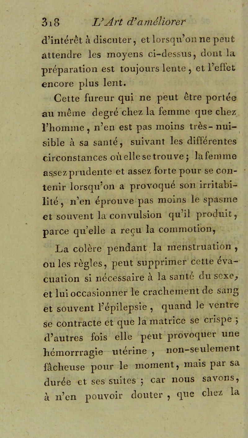 d’intérêt à discuter, et lorsqu’on ne peut attendre les moyens ci-dessus, dont la préparation est toujours lente , et l’effet encore plus lent. Cette fureur qui ne peut être portée au même degré chez la femme que chez l’homme, n’en est pas moins très-nui- sible à sa santé, suivant les différentes circonstances où elle se trouve j lafemme assez prudente et assez forte pour se con- tenir lorsqu’on a provoqué son irritabi- lité , n’en éprouve pas moins le spasme et souvent la convulsion qu’il produit, parce qu’elle a reçu la commotion, La colère pendant la menstruation , ou les règles, peut supprimer cette éva- cuation si nécessaire à la santé du sexe^ et lui occasionner le crachement de sang et souvent l’épilepsie , quand le ventie se contracte et que la matrice se crispe j d’autres fois elle peut provoquer une hémorrragie utérine , non-seulement fâcheuse pour le moment, mais pai sa durée et ses suites 5 car nous savons, à n’en pouvoir douter , que chez la