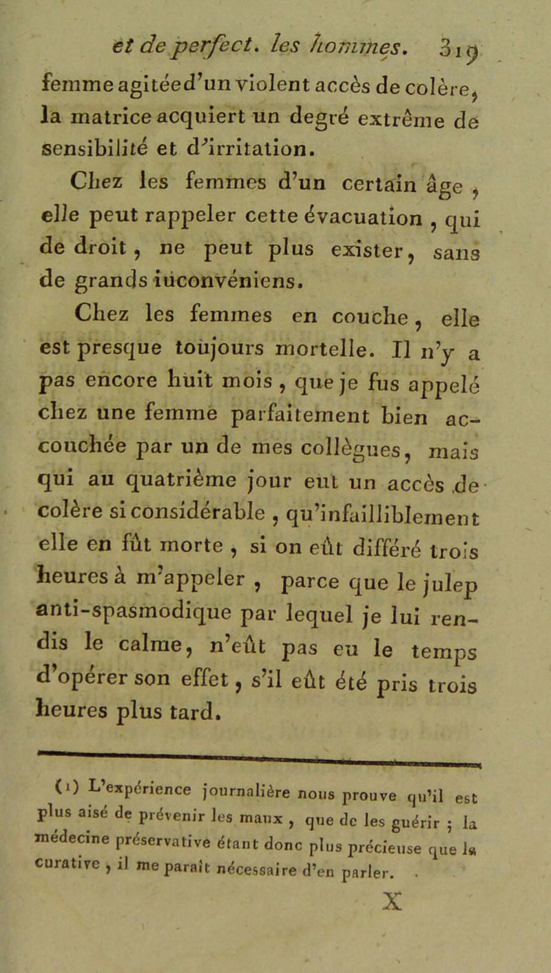 femme agitéed’un violent accès de colère^ la matrice acquiert un degré extrême de sensibilité et d'^irritallon. Chez les femmes d’un certain âge , elle peut rappeler cette évacuation , qui de droit, ne peut plus exister, sans de grands iiiconvéniens. Chez les femmes en couche, elle est presque toujours mortelle. Il n’y a pas encore huit mois , que je fus appelé chez une femme parfaitement bien ac^ couchée par un de mes collègues, mais qui au quatrième jour eut un accès de colère si considérable , qu’infaillibleraent elle en fût morte , si on eût différé trois heures à m’appeler , parce que le julep anti-spasmodique par lequel je lui ren- dis le calme, n’eût pas eu le temps d’opérer son effet, s’il eût été pris trois heures plus tard. (i) L expérience Journalière nous prouve qu’il est plus aisé de prévenir les maux , que de les guérir ; la médecine préservative étant donc plus précieuse que 1« curative , il me paraît nécessaire d’en parler. .