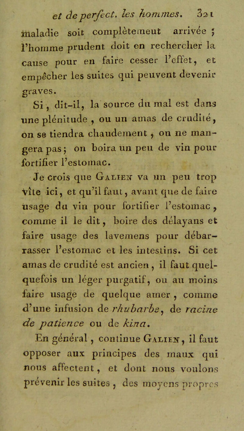 maladie soit coniplètemeut arrivée ; rhornme prudent doit en rechercher la pour en faire cesser i effet^ et empêcher les suites qui peuvent devenir graves. Si, dit-il, la source du mal est dans une plénitude , ou un amas de crudité, on se tiendra chaudement , on ne man- gera pas J on boira un peu de vin pour fortifier l’estomac. Je crois que Galieît va un peu trop vite ici, et qu’il faut, avant que de faire usage du vin pour fortifier l’estomac , comme il le dit, boire des délayans et faire usage des lavemens pour débar- rasser l’estomac et les intestins. Si cet amas de crudité est ancien , il faut quel- quefois un léger purgatif, ou au moins faire usage de quelque amer , comme d’une infusion de rhubarbe^ de racine de patience ou de kina. En général, continue Galien, il faut opposer aux principes des maux qui nous affectent, et dont nous voulons prévenir les suites , des moyens propres