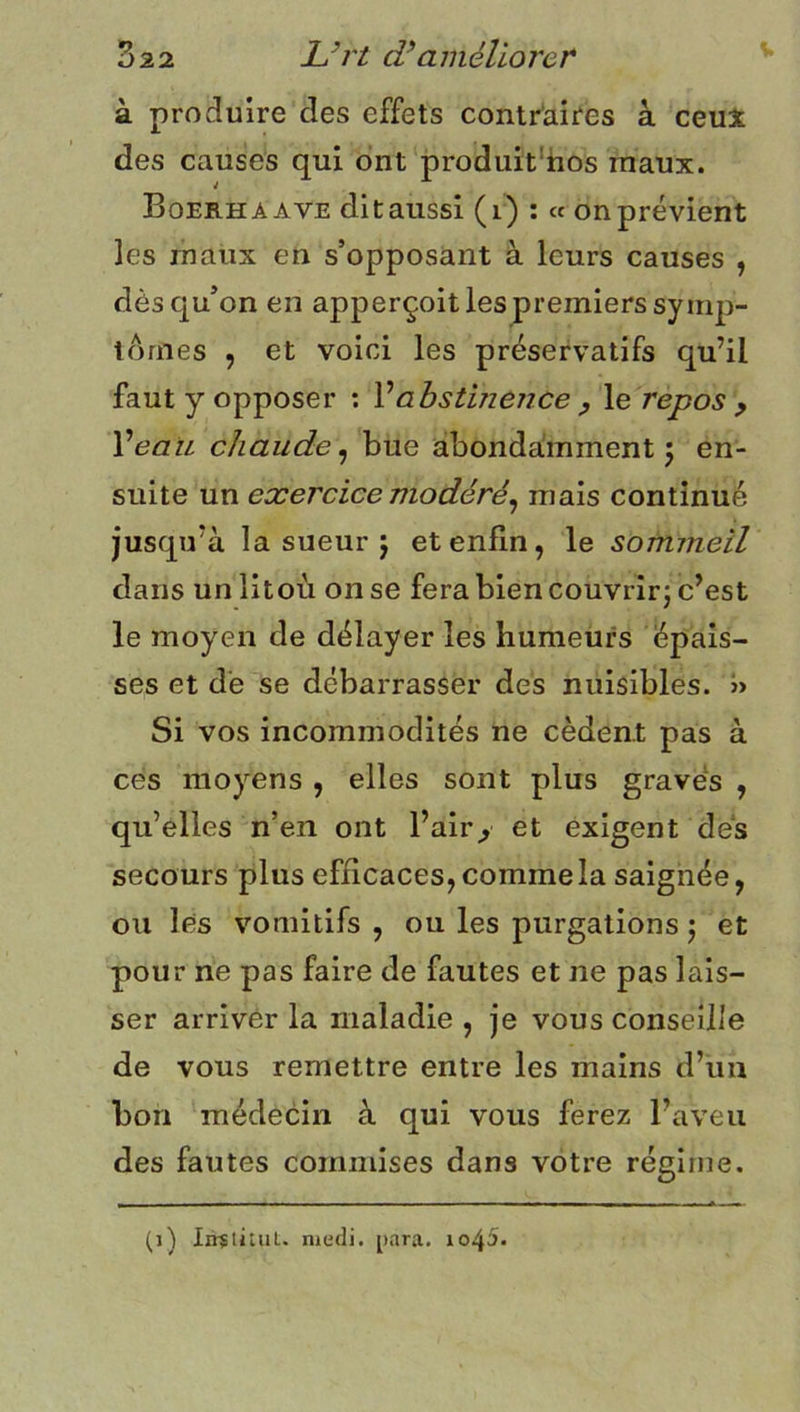 à produire des effets contraires à ceu3r des causes qui ont produit'tios maux. Boerhaave ditaussi (i) ; « onprévient les maux en s’opposant à leurs causes , dès qu’on en apperçoit les premiers symp- tômes , et voici les préservatifs qu’il faut y opposer : Vabstinence y \e repos y VeaïL chaude^ bue abondamment 5 en- suite un exercice modéré^ mais continué jusqu’à la sueur 5 et enfin, le sommeil dans un litoù on se fera bien couvrirj c’est le moyen de délayer les humeurs épais- ses et de se débarrasser des nuisibles. » Si vos incommodités ne cèdent pas à ces moyens , elles sont plus graves , qu’elles n’en ont l’air> et exigent des secours plus efficaces, comme la saignée, ou les vomitifs , ou les purgations j et pour ne pas faire de fautes et ne pas lais- ser arriver la maladie , je vous conseille de vous remettre entre les mains d’un bon médecin à qui vous ferez l’aveu des fautes commises dans votre régime. (1) IirstituL. medi. para. io45.