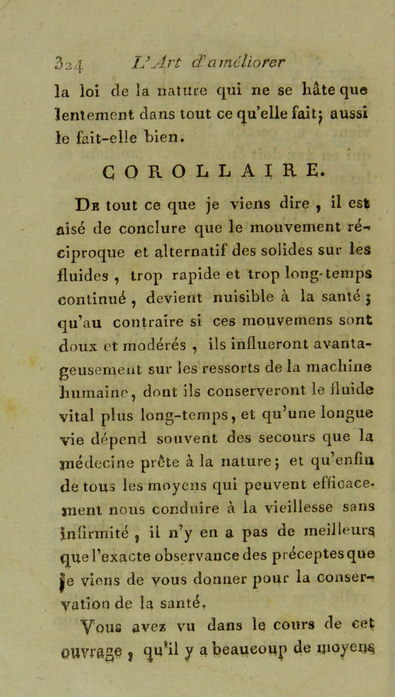 la loi de la nature qui ne se hâte que lentement dans tout ce qu’elle faitj aussi le fait-elle bien. GOROLLAïRE. Dr tout ce que je viens dire , il est aisé de conclure que le mouvement ré- ciproque et alternatif des solides sur les fluides , trop rapide et trop long-temps continué , devient nuisible à la santé 5 qu’au contraire si ces mouvemens sont doux et modérés , ils influeront avanta- geusenieat sur les ressorts de la machine humaine, dont ils conserveront le fluide vital plus long-temps, et qu’une longue vie dépend souvent des secours que la jnédecine prête à la nature j et qu’enfîu de tous les moyens qui peuvent efficace, jnent nous conduire à la vieillesse sans infirmité , il n’y en a pas de meilleurs que l’exacte observance des préceptes que |e viens de vous donner pour la conser- vation de la santét Vous avez vu dans le cours de cet ouvrage J qu*il y a beaucoup de «loyen^