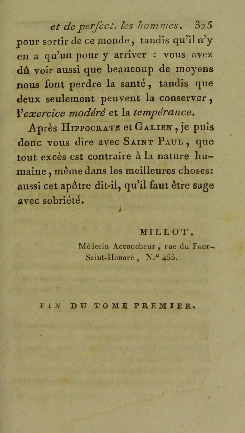 et de perfcct. les hoînnies, 02.S pour sortir He ce monde, tandis qu’il n’y en a qu’un pour y arriver : vous avez dû voir aussi que beaucoup de moyens nous font perdre la santé, tandis qu6 deux seulement peuvent la conserver , Vexercice modéré et la tempérance, \ Après Hippocrate et Galibit , je puis donc vous dire avec Saint Paul , que tout excès est contraire à la nature hu- maine , même dans les meilleures choses: aussi cet apôtre dit-il, qu’il faut être sage avec sobriété. J MILLOT, Médecin Accoucheur, rue du’FoU'r- Saiut-Honoré , 4^5. PIN DU TOME PREMIER.