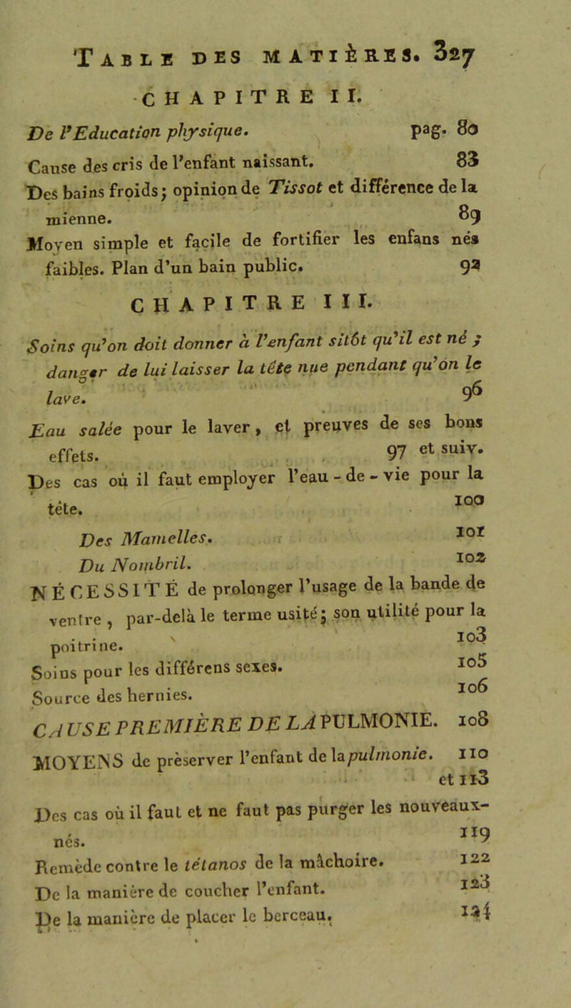 •CHAPITRE ir: De l*Education physique. ^ pag. 8o Cause des cris de l’enfant naissant. 83 Des bains froids; opinion de Tissot et différence de la mienne. 89 Moyen simple et facile de fortifier les enfans né* faibles. Plan d’un bain public. 9a chapitre III. Soins qu’on doit donner a l’enfant sitôt qu’il est né j dan<^»r de lui laisser la tête nue pendant qu’on le lave: _ 9^ Eau salée pour le laver, çi preuves de scs bons effets., „ , 97 etsuiv. Des cas où il faut employer l’eau - de - vie pour la ■ tête. Des Mamelles. .. .r Du Nombril. NÉCESSITÉ de prolonger l’usage de la bande d« ventre , par-delà le terme usité ; son utilité pour la . . ’ s ' lo3 poitrine. Soins pour les différons sexes. Source des hernies. Cri USE PREMIÈRE DE LA PULMONIE. 108 MOYEISS de préserver l’enfant de Xapulmome. iio 1 •• etlï3 Des cas où il faut et ne faut pas purger les nouveaux- , 119 nés. ^ Remède contre le tétanos de la mâchoire. 122 De la manière de coucher l’enfant. ^e la manière de placer le berceau.