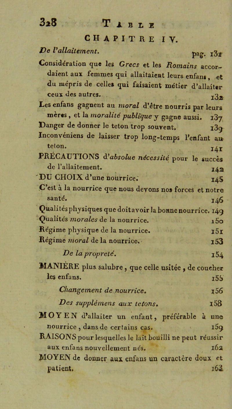 CHAPITRE IV. De Vallaitement. j3^ Considération que les Grecs et les Romains accor- daient aux femmes qui allaitaient leurs enfans, et du mépris de celles qui faisaient métier d’allaiter ceux des autres. Les enfans gagnent au moral d’étre nourris par leurs meres , et la moralité publicpie y gagne aussi. i3y Danger de donner le teton trop souvent. i3g Inconvéniens de laisser trop long-temps l’enfant a» teton. PRÉCAUTIONS d^absolue nécessité pour le succès de l’allaitement. 'DU CHOIX d’une nourrice.' 1^5 ,C est a la nourrice que nous devons nos forces et notre santé. Qualités physiques que doitavoir la bonne nourrice. 149 Qualités morales de la nourrice. i5o Régime physique de la nourrice. l5r Régime moral de la nourrice. l53 De la propreté. 154 MANIÈRE plus salubre, que celle usitée ^ de coucher les enfans. i55 Changement de nourrice. j56 Des supplémens aux tétons, l58 MOYEN d’allaiter un enfant, préférable à une nourrice, dans de certains cas. * RAISONS pour lesquelles le lait bouilli ne peut réussir aux enfans nouvellement nés. l6a MOYEN de donner aux enfans un caractère doux et patient. i63.