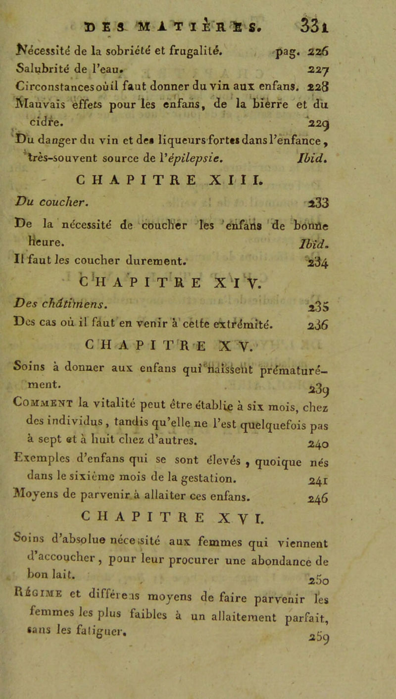 235 2à6 Nécessité de la sobriété et frugalité. pag. 226 Salubrité de l’eau. 227 Circonstancesoùil faut donner du vin aux enfans. 228 ÿlauvais effets pour lés êhfans, de la bièrfe et du cidre. ‘22g 'Du danger du vin et dea liqueurs fortes dans l’enfance , ’lrès-souvent source de Vépilepsie. Ibid. CHAPITRE XIII. Du coucher. ! 233 De la nécessité de coucher les ’énfaiis 'de bonfle Heure. Jbîd. II faut les coucher durement. 234 • C*HAPIT‘RE V. Des chdtbnens. Dos cas où il fàut en venir à’celte extrémité. CH A P I T R E XV. - Soins à donner aux enfans quî^baîsseiit prématuré- ment. Comment la vitalité peut être établie à six mois, chez des individus, tandis qu’elle ne l’est quelquefois pas à sept et à huit chez d’autres. Exemples d’enfans qui se sont élevés , quoique nés dans le sixième mois de la gestation. 241 Moyens de parvenir, à allaiter ces enfans. 246 CHAPITRE XVI. Soins d’absolue néceisité aux femmes qui viennent d’accoucher , pour leur procurer une abondance de Régime et difféieas moyens de faire parvenir lés femmes les plus faibles à un allaitement parfait, «ans les fa liguer,