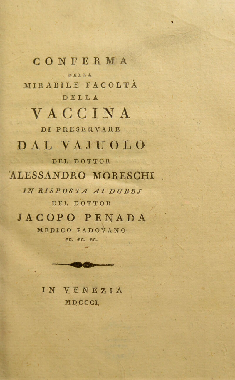 CONFERMA DELLA MIRABILE FACOLTÀ DELLA VACCINA DI PRESERVARE \ DAL VAJUOLO DEL DOTTOR ALESSANDRO MORESCHI IN RISPOSTA AI DUBBI DEL DOTTOR JACOPO PENADA MEDICO PADOVANO co» ec. 00* IN VENEZIA MDCCCL