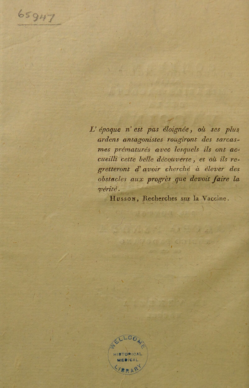 ardens antagonistes rougirant des sarcas- mes prématurés avec lesquels ils ont ac- cueilli cette belle dècouverte, et où ils re- gretteront d'avoir cherché à èlever des obstacles aux progrès que devoit fair e la 'vérité. Hussoir, Rechcrches sur la Vaccine. \