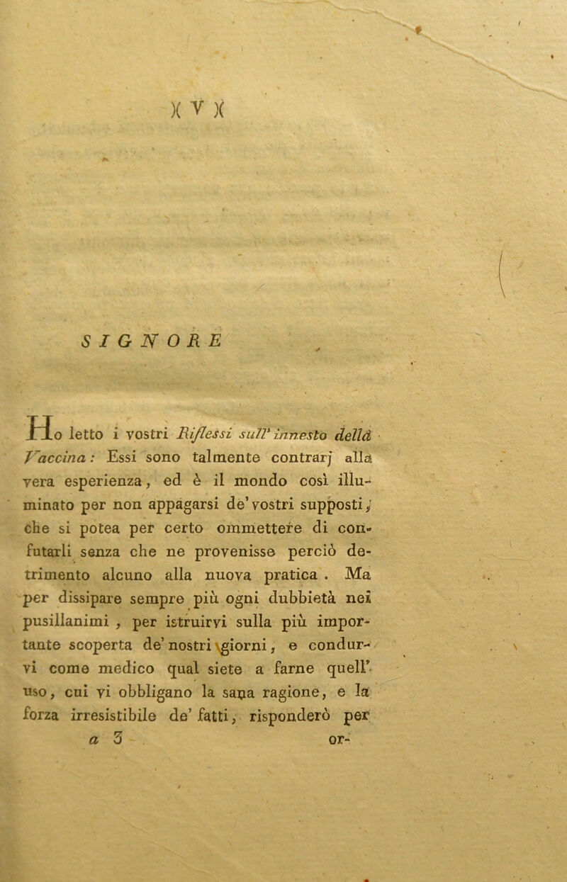 SIGNORE . H o letto i vostri Riflessi sull’ innesto dellà Vaccina: Essi sono talmente contrarj aliai vera esperienza, ed è il mondo cosi illu- minato per non appagarsi de’vostri supposti; che si potea per certo ommettere di con- futarli senza che ne provenisse perciò de- trimento alcuno alla nuova pratica . Ma per dissipare sempre più. ogni dubbietà nei pusillanimi , per istruirvi sulla più impor- tante scoperta de’nostri \giorni, e condur- \ vi come medico qual siete a farne queir- uso, cui vi obbligano la sapa ragione, e la forza irresistibile de’ fatti, risponderò per a 3 or-