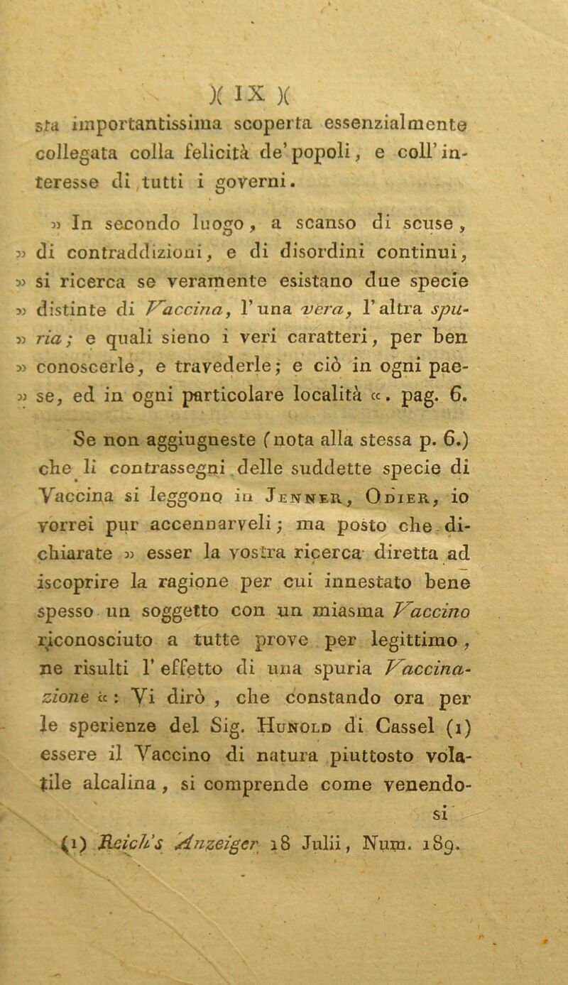 sta importantissima scoperta essenzialmente collegata colla felicità de’ popoli, e coll’ in- teresse di tutti i governi. 3) In secondo luogo, a scanso di scuse, :» di contraddizioni, e di disordini continui, 3) si ricerca se veramente esistano due specie 3) distinte di Traccino,, l’una vera, l’altra spu- ri ria; e quali sieno i veri caratteri, per ben 33 conoscerle, e travederle; e ciò in ogni pae- 33 se, ed in ogni particolare località «. pag. 6. Se non aggiugueste (nota alla stessa p. 6.) cbe li contrassegni delle suddette specie di Vaccina si leggono in Jenner, Odier, io vorrei pur accennarveli ; ma posto che di- chiarate 33 esser la vostra ricerca diretta ad é . iscoprire la ragione per cui innestato bene spesso un soggetto con un miasma Vaccino riconosciuto a tutte prove per legittimo, ne risulti 1’ effetto di una spuria Vaccina- zione « : Vi dirò , che constando ora per le sperienze del Sig. Hunold di Cassel (ì) essere il Vaccino di natura piuttosto vola- tile alcalina, si comprende come venendo- si •' si (i) Rcich’s Anzeigcr 28 Julii, Num. 1S9.