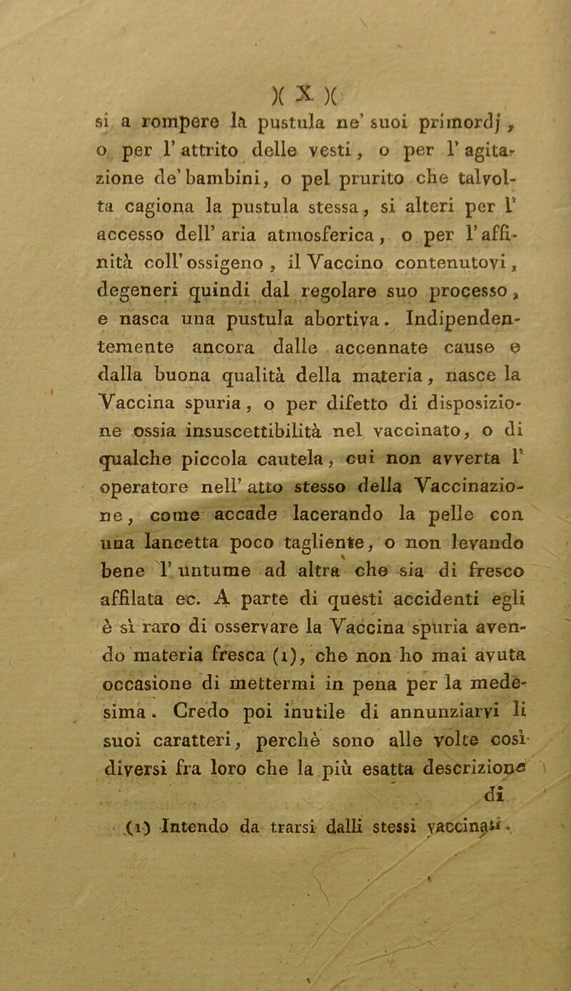 si a rompere la pustula ne’ suoi primortij, o per 1’ attrito delle vesti, o per l’agitar zione de’bambini, o pel prurito che talvol- ta cagiona la pustula stessa, si alteri per i* accesso dell’ aria atmosferica, o per l’affi- nità coll’ossigeno, il Vaccino contenutovi, degeneri quindi dal regolare suo processo, e nasca una pustula abortiva. Indipenden- temente ancora dalle accennate cause e dalla buona qualità della materia, nasce la Vaccina spuria , o per difetto di disposizio- ne ossia insuscettibilità nel vaccinato, o di qualche piccola cautela, cui non avverta 1’ operatore nell’ atto stesso della Vaccinazio- ne, come accade lacerando la pelle con una lancetta poco tagliente, o non levando bene F untume ad altra che sia di fresco affilata ec. A parte di questi accidenti egli è sì raro di osservare la Vaccina spuria aven- do materia fresca (x), che non ho mai avuta occasione di mettermi in pena per la mede- sima . Credo poi inutile di annunziarvi li suoi caratteri, perchè sono alle volte così diversi fra loro che la più esatta descrizione di (i) Intendo da trarsi dalli stessi vaccinati.