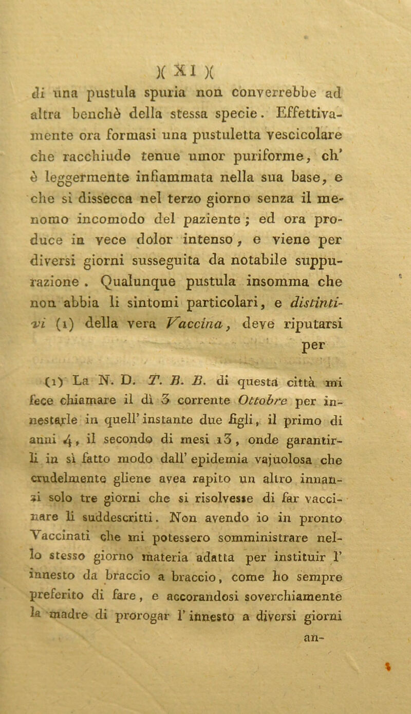 di una pustula spuria non converrebbe ad altra benché della stessa specie. Effettiva- mente ora formasi una pustuletta vescicolare che racchiude tenue umor puriforme, eh’ è leggermente infiammata nella sua base, e che si dissecca nel terzo giorno senza il me- nomo incomodo del paziente ; ed ora pro- duce in vece dolor intenso, e viene per diversi giorni susseguita da notabile suppu- razione . Qualunque pustula insomma che non abbia li sintomi particolari, e distinti- vi (1) della vera Vaccina, deve riputarsi per (1) La N. D. T. B. B. di questa città mi fece chiamare il di 3 corrente Ottobre per in- nestarle in quell’ instante due figli, il primo di anni 4» d secondo di mesi i3, onde garantir- li in si fatto modo dall’ epidemia vajuolosa che crudelmente gliene avea rapito un altro innan- zi solo tre giorni che si risolvesse di far vacci- nare li suddescritti. Non avendo io in pronto Vaccinati che mi potessero somministrare nel- lo stesso giorno materia adatta per instituir 1’ innesto da braccio a braccio, come ho sempre preferito di fare, e accorandosi soverchiamente 1* madre di prorogar l’innesto a diversi giorni