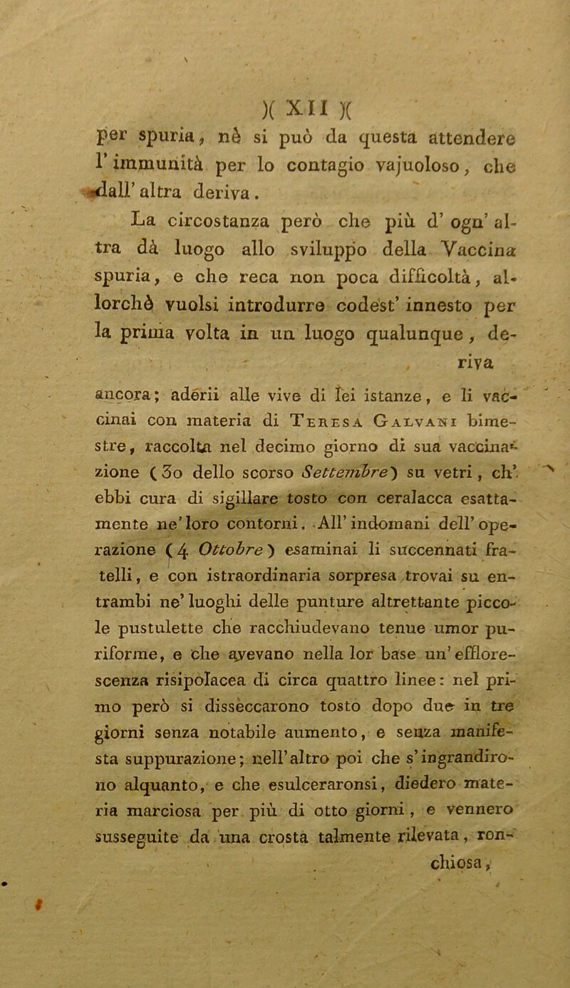 per spuria, nè si può da questa attendere T immunità per lo contagio vajuoloso, che ?dair altra deriva. La circostanza però che più d’ ogn’ al- tra dà luogo allo sviluppo della Vaccina spuria, e che reca non poca difficoltà, al- lorché vuoisi introdurre codest’ innesto per la prima volta in un luogo qualunque, de- riva ancora ; adérii alle vive di lei istanze, e li vac- cinai con materia di Teresa Galvani bime- stre, raccolta nel decimo giorno di sua vaccinai zione ( 3o dello scorso Settembre) su vetri, eh’ ebbi cura di sigillare tosto con ceralacca esatta- mente ne’loro contorni. All’indomani dell’ope- razione ( 4 Ottobre ) esaminai li succennati fra- telli , e con istraordinaria sorpresa trovai su en- trambi ne’ luoghi delle punture altrettante picco- le pustulette che racchiudevano tenue umor pu- riforme, e che bevano nella lor base un’efflore- scenza risipolacea di circa quattro linee: nel pri- mo però si disseccarono tosto dopo du& in tre giorni senza notabile aumento, e senza manife- sta suppurazione; nell’altro poi che s’ingrandiro- no alquanto, e che esulceraronsi, diedero mate- ria marciosa per più di otto giorni, e vennero susseguite da una crosta talmente rilevata, ron- . chiosa,