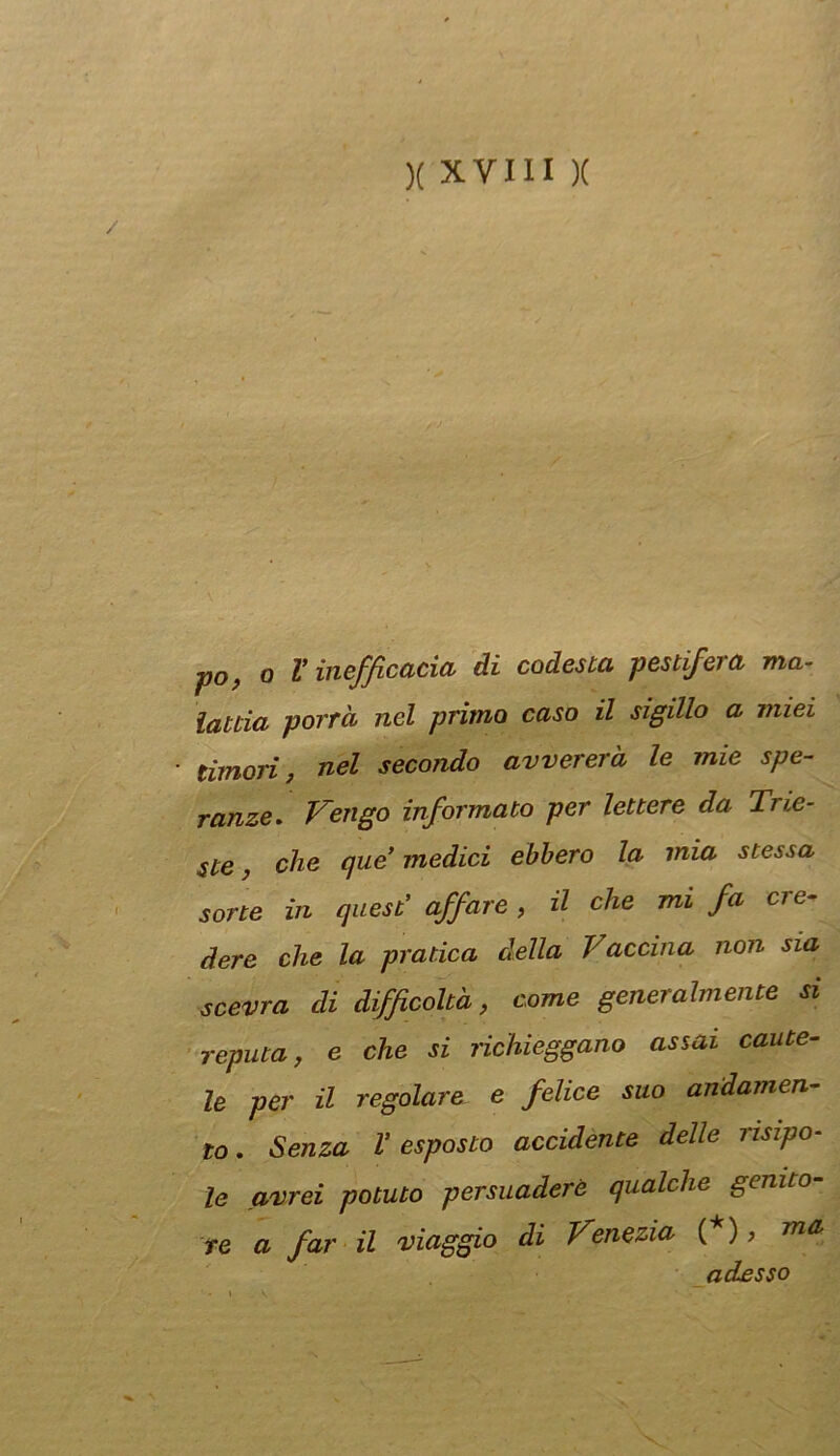 ■po, O V inefficacia di codesta pestifera ma- lattia porrà nel primo caso il sigillo a miei timori, nel secondo avvererà le mie spe- ranze. Vengo informato per lettere da Trie- ste , che que’ medici ebbero la mia stessa sorte in quest’ affare , il che mi fa cre- dere che la pratica della Vaccina non sia scevra di difficoltà, come generalmente si reputa, e che si richieggono assai caute- le per il regolare e felice suo andamen- to . Senza V esposto accidente delle risipo- le avrei potuto persuaderò qualche genito- re a far il viaggio di Venezia (*), adesso