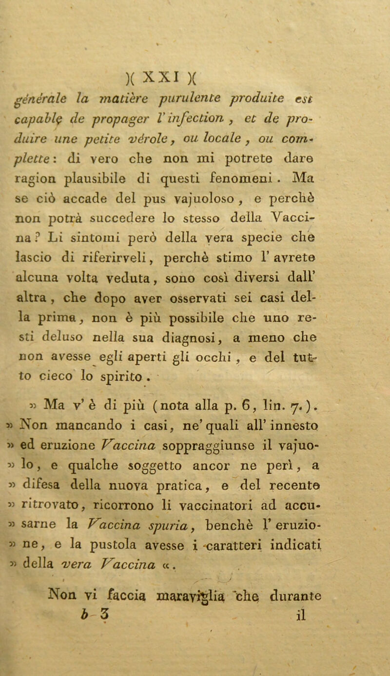 generale la matière purulente prediate est capali$ de propager V infection , et de prò- duire ime petite vèr ole, ou locale, ou com- piette : di vero che non mi potrete dare ragion plausibile di questi fenomeni . Ma se ciò accade del pus vajuoloso , e perchè non potrà succedere lo stesso della Vacci- na ? Li sintomi però della vera specie che lascio di riferirveli, perchè stimo 1’ avrete alcuna volta veduta, sono così diversi dall’ altra , che dopo aver osservati sei casi del- la prima, non è più possibile che uno re- sti deluso nella sua diagnosi, a meno che non avesse egli aperti gli occhi , e del tut- to cieco lo spirito . « Ma v’ è di più ( nota alla p. 6, lin. 7. ). « Non mancando i casi, ne’quali all’innesto » ed eruzione Vaccina soppraggiunse il vajuo- « lo, e qualche soggetto ancor ne perì, a » difesa della nuova pratica, e del recente « ritrovato, ricorrono li vaccinatori ad accu- si sarne la Vaccina spuria, benché 1’eruzio- ii ne, e la pustola avesse i ^caratteri indicati. 33 della vera Vaccina «. » /— X-V Non vi faccia maraviglia 'che durante b 3 il