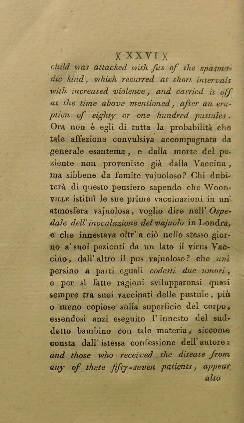 child was attacked with fits of thè spasmo- die kind, which recurred at short intervals ■with increased violence, and carried at thè dine above mentioned, after an eru- ption of eighty or one hundred pustules. Ora non è egli di tutta la probabilità che tale affezione convulsiva accompagnata da generale esantema, e dalla morte del pa- ziente non provenisse già dalla Vaccina, ma sibbene da fomite vacuoloso? Chi dubi- terà di questo pensiero sapendo che Wood- Ville istituì le sue prime vaccinazioni in un’ atmosfera vacuolosa, voglio dire nell’ Ospe- dale dell’inoculazione delvajuolo in Londra, e che innestava oltr’ a ciò nello stesso gior- no a’ suoi pazienti da un lato il virus Vac- cino, dall’altro il pus vacuoloso? che uni persino a parti eguali codesti due umori, e per sì fatte ragioni svilupparonsi quasi sempre tra suoi vaccinati delle pustule, più o meno copiose sulla superficie del corpo, essendosi anzi eseguito l’innesto del sud- detto bambino con tale materia, siccome consta dall’ istessa confessione dell’ autore ; and those who received tlie disease from. any of theSe ffty-seven padents, appear also