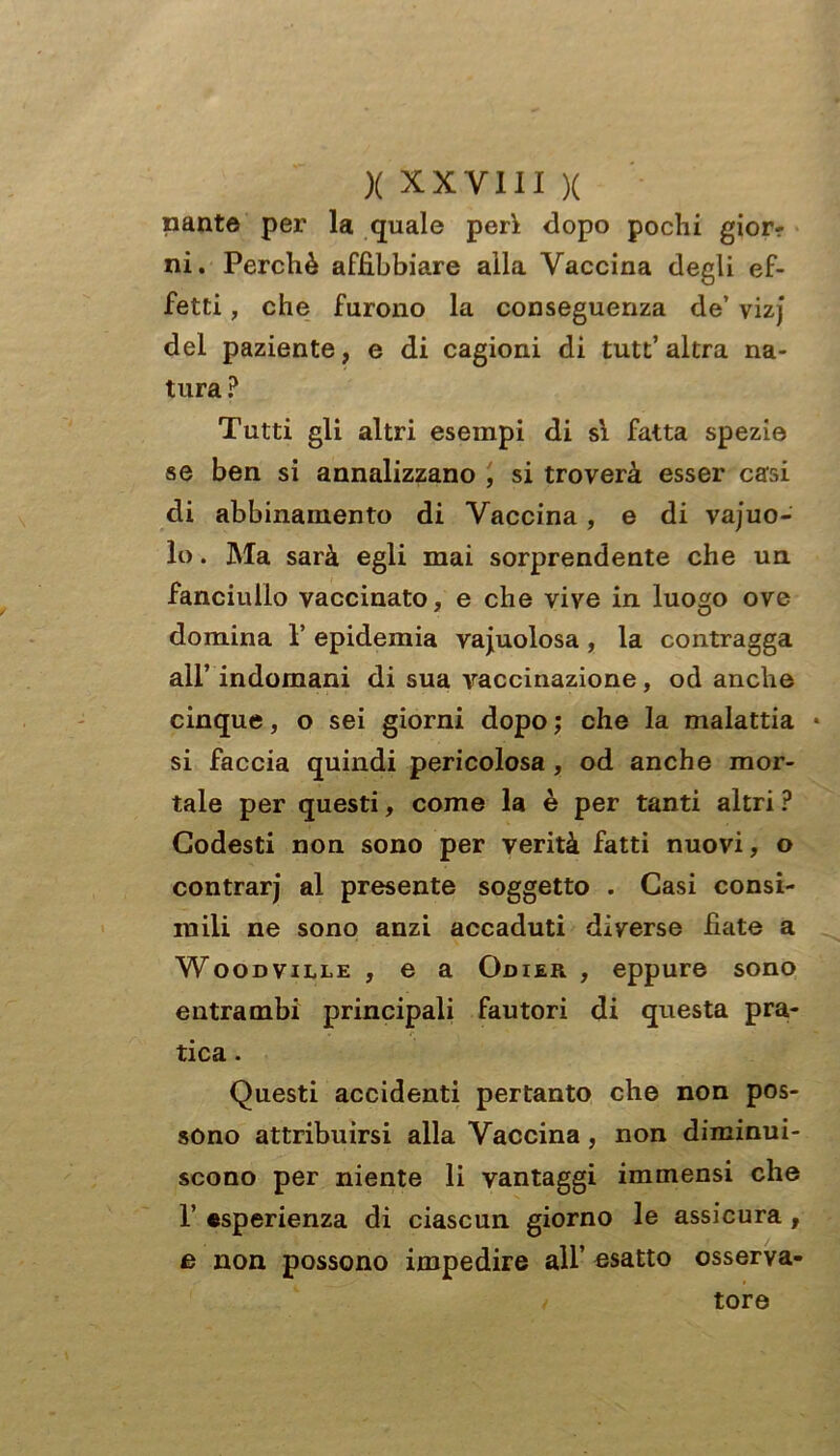 nante per la quale perì dopo pochi giorr ni. Perchè affibbiare alla Vaccina degli ef- fetti , che furono la conseguenza de’ vizj del paziente, e di cagioni di tutt’ altra na- tura ? Tutti gli altri esempi di sì fatta spezie se ben si annalizzano , si troverà esser casi di abbinamento di Vaccina, e di vajuo- lo. Ma sarà egli mai sorprendente che un fanciullo vaccinato, e che vive in luogo ove domina 1’ epidemia vacuolosa , la contragga all’ indomani di sua vaccinazione, od anche cinque, o sei giorni dopo ; che la malattia * si faccia quindi pericolosa , od anche mor- tale per questi, come la è per tanti altri ? Godesti non sono per verità fatti nuovi, o contrarj al presente soggetto . Gasi consi- mili ne sono anzi accaduti diverse fiate a Woodville , e a Odier , eppure sono entrambi principali fautori di questa pra- tica . Questi accidenti pertanto che non pos- sono attribuirsi alla Vaccina , non diminui- scono per niente li vantaggi immensi che 1’ esperienza di ciascun giorno le assicura , e non possono impedire all’ esatto osserva- / tore