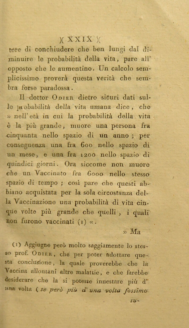 tore di concbiudere che ben lungi dal di- minuire le probabilità della vita, pare all' opposto che le aumentino. Un calcolo sem- plicissimo proverà questa verità che sem- bra forse paradossa. Il dottor Odier dietro siéuri dati sul- le probabilità della vita umana dice, che nell' età in cui la probabilità della vita è la più grande, muore una persona fra cinquanta nello spazio di un anno ; per conseguenza una fra 600 nello spazio di un mese, e una fra 1200 nello spazio di quindici giorni. Ora siccome non muore che un Vaccinato fra 6000 nello stesso spazio di tempo ; così pare che questi ab- biano acquistata per la sola circostanza del- la Vaccinazione una probabilità di vita cin- que volte più grande che quelli , i quali non furono vaccinati (1) «. 3) Ma CO Aggiugne però molto saggiamente lo stes- so prof Odier, che per poter adottare que- sta conclusione, la quale proverebbe che la Vaccina allontani altre malattie, e che farebbe desiderare che la si potesse innestare più d’ una volta ( se però piu d' una volta fossimo.> SU'