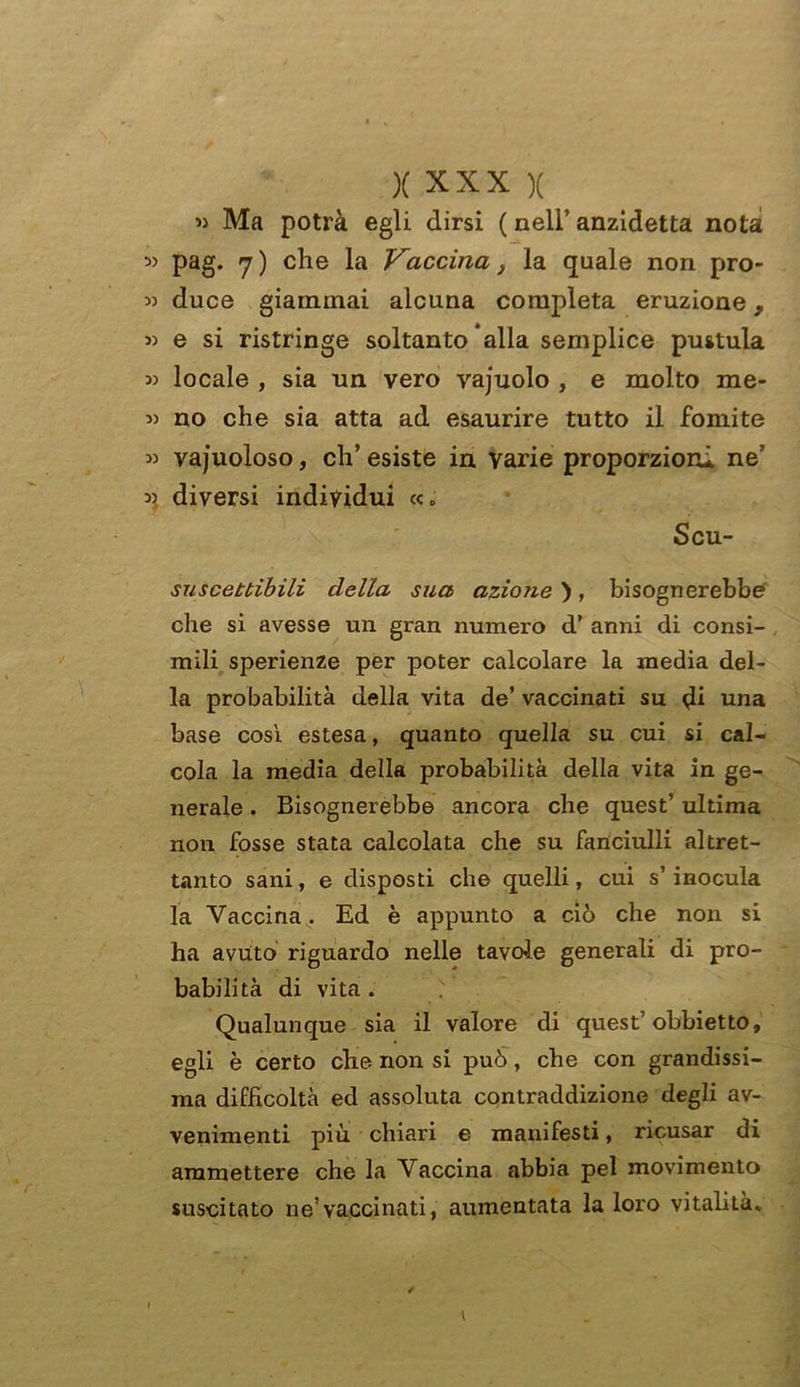 « Ma potrà egli dirsi ( nell’ anzidetta nota » pag. 7) che la Vaccina} la quale non pro- » duce giammai alcuna completa eruzione, « e si ristringe soltanto alla semplice pustula » locale , sia un vero vajuolo , e molto me- no che sia atta ad esaurire tutto il fomite » vacuoloso, ch’esiste in varie proporzioni ne « diversi individui «0 Scu- suscettibili della sua azione ), bisognerebbe che si avesse un gran numero d’ anni di consi- mili sperienze per poter calcolare la inedia del- la probabilità della vita de’ vaccinati su di una base così estesa, quanto quella su cui si cal- cola la media della probabilità della vita in ge- nerale . Bisognerebbe ancora che quest5 ultima non fosse stata calcolata che su fanciulli altret- tanto sani, e disposti che quelli, cui s’inocula la Vaccina. Ed è appunto a ciò che non si ha avuto riguardo nelle tavole generali di pro- babilità di vita . Qualunque sia il valore di quest’ obbietto, egli è certo che non si può, che con grandissi- ma difficoltà ed assoluta contraddizione degli av- venimenti più chiari e manifesti, ricusar di ammettere che la Vaccina abbia pel movimento suscitato ne’vaccinati, aumentata la loro vitalità. 1 / l '