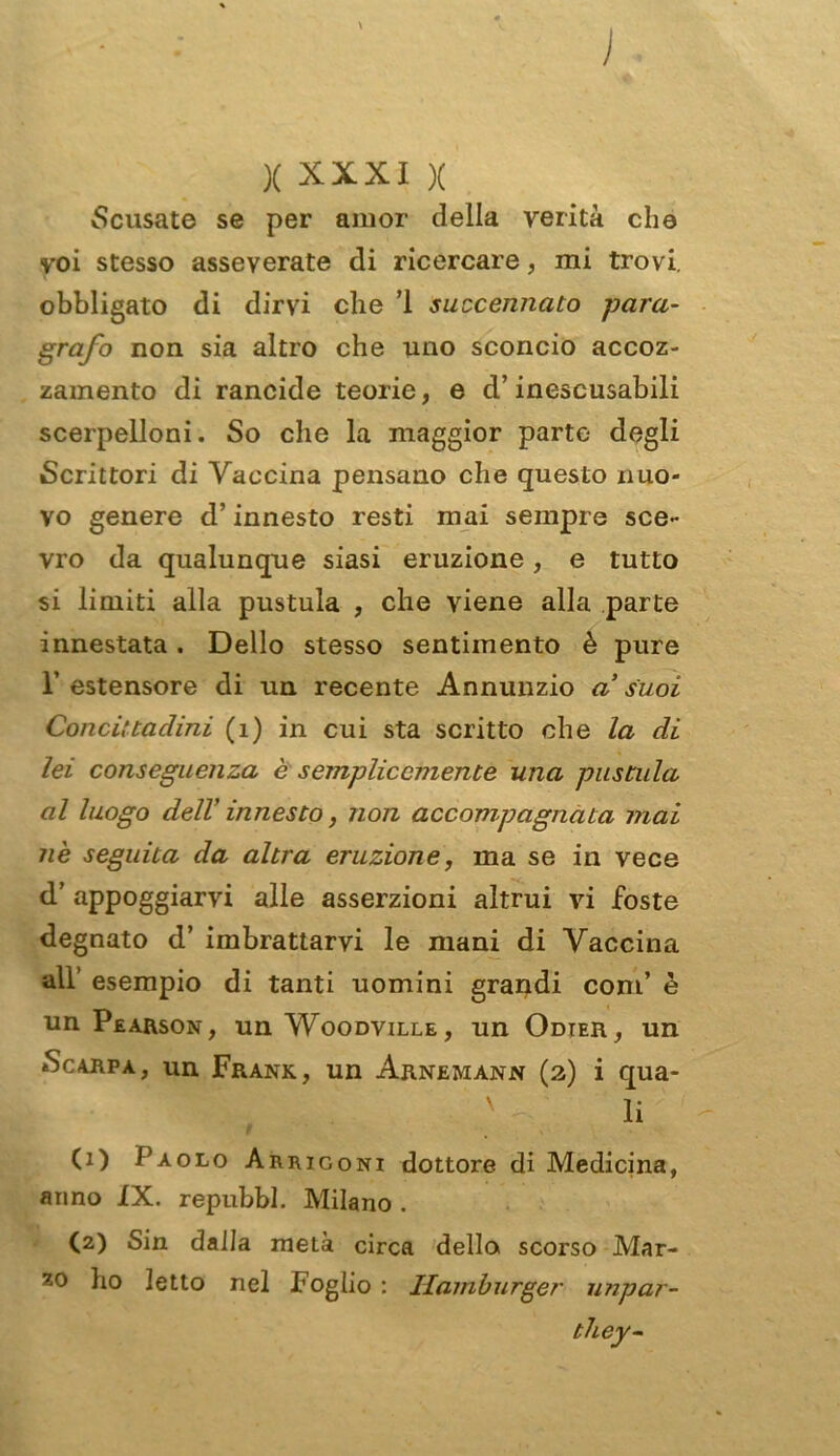 ) x XXXI X Scusate se per amor della verità che voi stesso asseverate di ricercare, mi trovi, obbligato di dirvi che ì succennato para- grafo non sia altro che uno sconcio accoz- zamento di rancide teorie, e d’inescusabili scerpelloni. So che la maggior parte degli Scrittori di Vaccina pensano che questo nuo- vo genere d’innesto resti mai sempre sce- vro da qualunque siasi eruzione , e tutto si limiti alla pustula , che viene alla parte innestata. Dello stesso sentimento è pure 1’ estensore di un recente Annunzio a’ suoi Conci:tadini (1) in cui sta scritto che la di lei conseguenza è semplicemente una pustula al luogo dell' innesto, non accompagnata mai nè seguita da altra eruzione, ma se in vece d’ appoggiarvi alle asserzioni altrui vi foste degnato d’ imbrattarvi le mani di Vaccina all’ esempio di tanti uomini grandi coni’ è un Pearson, un Woodville, un Odter, un Scarpa, un Frank, un Arnemann (2) i qua- ' li (1) Paolo Arrigoni dottore di Medicina, anno IX. repubbl. Milano . (2) Sin dalla metà circa della scorso Mar- ho letto nel Foglio : Hamburger impar- iti