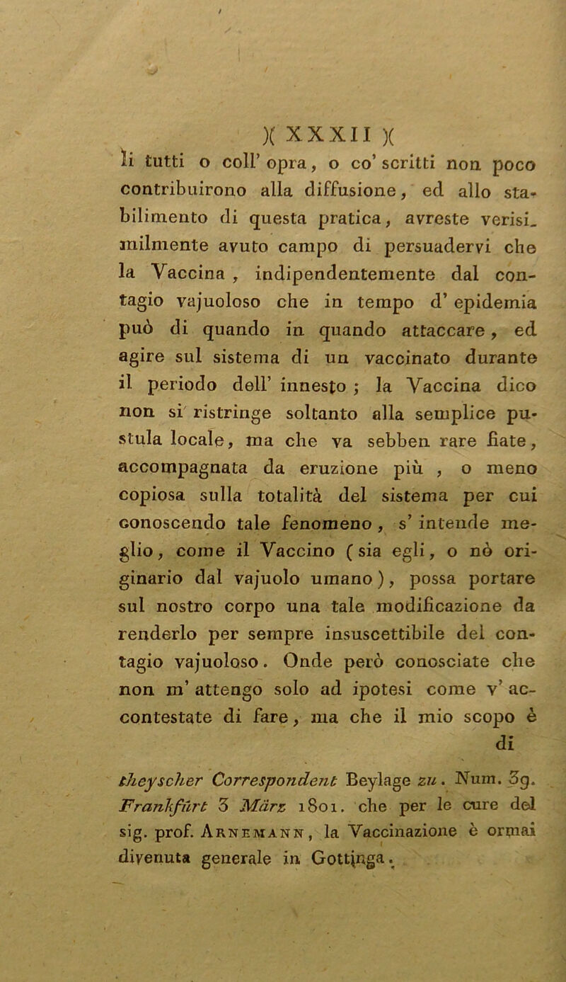 I X xxxii x li tutti o coli’ opra, o co’ scritti non poco contribuirono alla diffusione, ed allo sta- bilimento di questa pratica, avreste verisL imbuente avuto campo di persuadervi che la Vaccina , indipendentemente dai con- tagio vacuoloso che in tempo d’ epidemia può di quando in quando attaccare, ed agire sul sistema di un vaccinato durante il periodo dell’ innesto ; la Vaccina dico non si ristringe soltanto alla semplice pu- stula locale, ma che va sebben rare fiate, accompagnata da eruzione più , o meno copiosa sulla totalità del sistema per cui conoscendo tale fenomeno , s’ intende me- glio, come il Vaccino (sia egli, o nò ori- ginario dal vajuolo umano ), possa portare sul nostro corpo una tale modificazione da renderlo per sempre insuscettibile del con- tagio vajuoloso. Onde però conosciate che non m’ attengo solo ad ipotesi come V ac- contestate di fare, ma che il mio scopo è di theyscher Correspondent Beylage zu. Num. 3g. Frankfurt 3 Màrz 1801. che per le cure del sig. prof. Arnemann, la Vaccinazione è ormai divenuta generale in Gottinga.