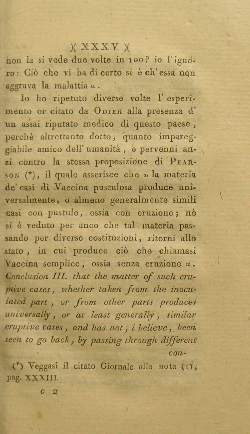 XXXXVX non la si vede due volte in loop io l’igno- ro : Ciò che vi ha di certo si è eh’ essa nqn aggrava la malattia <c. Io ho ripetuto diverse volte 1* esperi- mento or citato da Odier alla presenza d’ un assai riputato medico di questo paese , perchè altrettanto dotto, quanto impareg- giabile amico dell’ umanità , e pervenni an- zi contro la stessa proposizione di Pear- son (*), il quale asserisce che 5) la materia de’ casi di Vaccina pustulosa produce uni- versalmente * o almeno generalmente simili casi con pustule, ossia con eruzione; nè si è veduto per anco che tal materia pas- sando per diverse costituzioni, ritorni allò stato , in cui produce ciò cho chiamasi Vaccina semplice, ossia senza eruzione « , Conclasion III. that thè mailer of such eru- ptive cases, whether taken fremi, che inocu- lateci jxirt , or from other parts producès universally, or at least genera l!y, similar eruptive cases , and has noi} ì believe, heen se e n to qo back ; by passing through differenl ' con- V) Veggasi il citato Giornale alla nota (i)^' pag. XXXIII. c 2