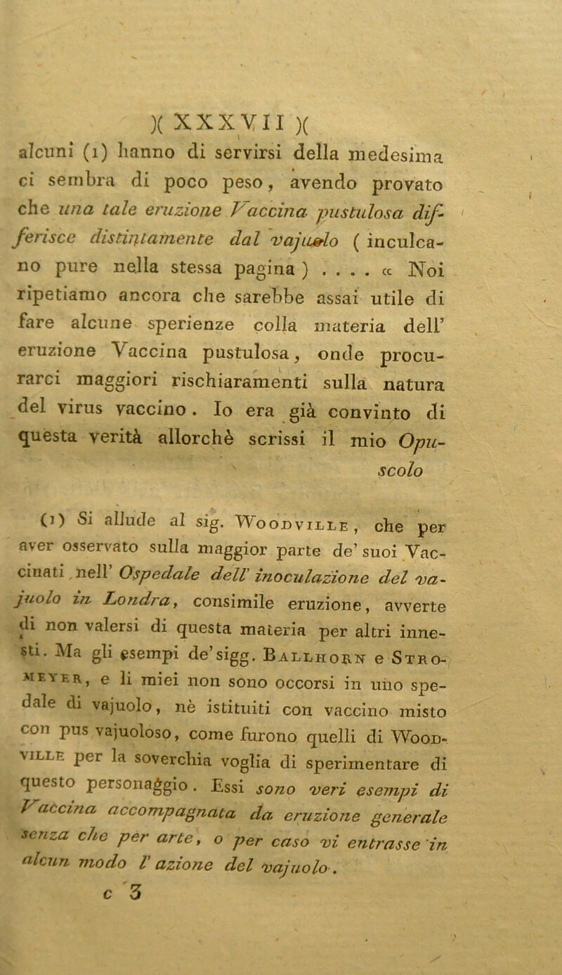 alcuni (1) hanno di servirsi della medesima ci sembra di poco peso, avendo provato che una tale eruzione Vaccina, pustulosa dif- ferisce distintamente dal vajiudo ( inculca- no pure nella stessa pagina ) .... « Noi ripetiamo ancora che sarebbe assai utile di fare alcune sperienze colla materia dell’ eruzione Vaccina pustulosa, onde procu- rarci maggiori rischiaramenti sulla natura del virus vaccino . Io era già convinto di questa verità allorché scrissi il mio Opu- scolo CO Si allude al sig. Woodvilie , che per aver osservato sulla maggior parte de’suoi Vac- cinati, nell Ospedale dell inoculazione del va- juolo in Londra, consimile eruzione, avverte di non valersi di questa materia per altri inne- sti. Ma gli esempi de’sigg. Balliiorn e Stro- meyfr, e li miei non sono occorsi in uno spe- dale di vajuolo, nò istituiti con vaccino misto con hus va]uoloso, come furono quelli di Wood- \iLt.r per la soverchia voglia di sperimentare di questo personaggio. Essi sono veri esempi di ì accma accompagnata da eruzione generale senza che per arte, o per caso vi entrasse in alcun modo 1 azione del vajuolo . c '3