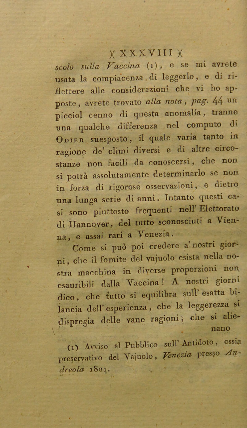 scoio sulla Vaccina (1) , e se mi avrete usata la compiacenza. di leggerlo, e di ri- flettere alle considerazioni che vi ho ap- poste, avrete trovato alla nota, ptig. 44 picciol cenno di questa anomalia, tranne una qualche differenza nel computo di Odier suesposto, il quale varia tanto in ragione de’ climi diversi e di altre circo- stanze non facili da conoscersi, che non si potrà assolutamente determinarlo se non in forza di rigorose osservazioni, e dietro una lunga serie di anni. Intanto questi ca- si sono piuttosto frequenti nell’Elettorato di Hannover, del tutto sconosciuti a Vien- na, e assai rari a Venezia. Come si può poi credere a’nostri gior- ni, che il fomite del vajuolo esista nella no- stra macchina in diverse proporzioni non esauribili dalla Vaccina ! A nostri giorni dico, che tutto si equilibra sull’ esatta bi- lancia dell’esperienza, che la leggerezza si dispregia delle vane ragioni; che si alie- nano (!) Avviso al Pubblico sull’ Antidoto, ossia preservativo del Vajuolo, Venezia presso An- dreola 1801. il • •