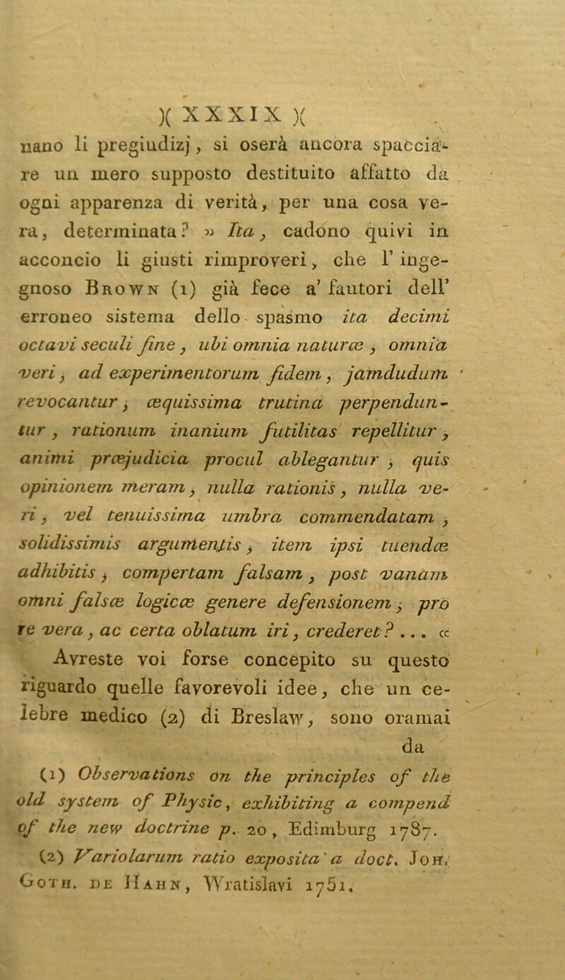 nano li pregiudizj, si oserà ancora spaccia- re un inero supposto destituito affatto da ogni apparenza di verità, per una cosa ve- ra, determinata? » Ita, cadono quivi in acconcio li giusti rimproveri, che 1’ inge- gnoso Brown (i) già fece a’fautori dell’ erroneo sistema dello spasmo ita decimi octavi secali fine j ubi omnia naturce , omnia 'veri, ad experimentorum fulem, jamcludum ■ revocantur, equissima trutina perpendun- tur , rationum inanium futilitas repellitur, animi prcejudicìa procul ablegantur , quis opinionem meram, nulla rationis, nulla ve- ri , vel tenuissima umbra commendatam , solidissimi argurrtemis, item ipsi tuetidce adhibitis, compertam falsam , post vanarn omni falsce logicce genere clefensionem prò re vera, ac certa oblatum iri, crederei? ... cc Avreste voi forse concepito su questo riguardo quelle favorevoli idee, che un ce- lebre medico (2) di Breslaw, sono oramai da (1) Observations on thè principles of thè old System of Physic, exhibiting a compend of thè new doctrine p. 20, Edimburg 1787. (.2) Vanolarum ratio exposita ' a doct. Joh. Goth. de Hahn, Wratislavi 1761.