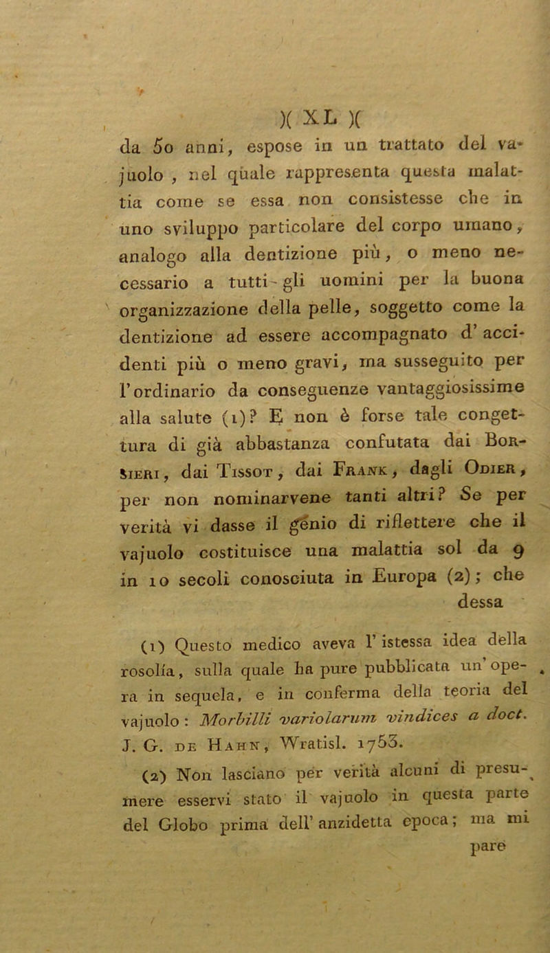 da 5o anni, espose in un trattato dei va* jnolo , nel quale rappresenta questa malat- tia come se essa non consistesse che in. uno sviluppo particolare del corpo umano „ analogo alla dentizione piu, o meno ne- cessario a tutti- gli uomini per la buona organizzazione della pelle, soggetto come la dentizione ad essere accompagnato d acci- denti più o meno gravi, ma susseguito per l’ordinario da conseguenze vantaggiosissime alla salute (i)? E non è forse tale conget- tura di già abbastanza confutata dai Bor- Sieri , dai Tissot , dai Frank, dagli Odier , per non nominarvene tanti altri? Se per verità vi dasse il genio di riflettere che il vajuolo costituisce una malattia sol da 9 in 10 secoli conosciuta in .Europa (2); che dessa (1) Questo medico aveva 1 istessa idea della rosolia, sulla quale ha pure pubblicata un’ope- 4 ra in sequela, e in conferma della teoiia del vajuolo : Morbilli 'varioIciruvi vinchces a cloct. J. G. de Hahn, Wratisl. iy53. (2) Non lasciano per verità alcuni di presu-^ mere esservi stato il vajuolo in questa parte del Globo prima dell’ anzidetta epoca ; ma mi pare