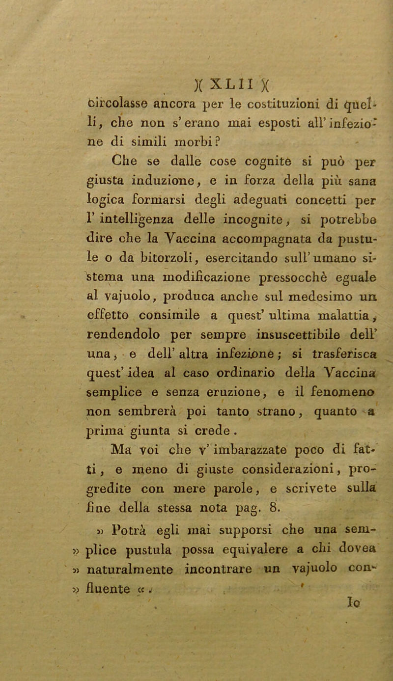 )( X L11 )( circolasse ancora per le costituzioni di Quel- li, che non s’erano mai esposti all’ infezio- ne di simili morbi P Che se dalle cose cognite si può per giusta induzione, e in forza della più sana logica formarsi degli adeguati concetti per r intelligenza delle incognite, si potrebbe dire che la Vaccina accompagnata da pustu- le o da bitorzoli, esercitando sull’umano si- stema una modificazione pressocchè eguale al vajuolo, produca anche sul medesimo un effetto consimile a quest’ ultima malattia, rendendolo per sempre insuscettibile dell’ una, e dell’ altra infezione ; si trasferisca quest’ idea al caso ordinario della Vaccina semplice e senza eruzione, e il fenomeno non sembrerà poi tanto strano, quanto a prima giunta si crede. Ma voi che v’ imbarazzate poco di fat- ti , e meno di giuste considerazioni, pro- gredite con mere parole, e scrivete sulla fine della stessa nota pag. 8. » Potrà egli mai supporsi che una sem- » plice pustula possa equivalere a chi dovea 3) naturalmente incontrare un vajuolo con* » fluente « j Io