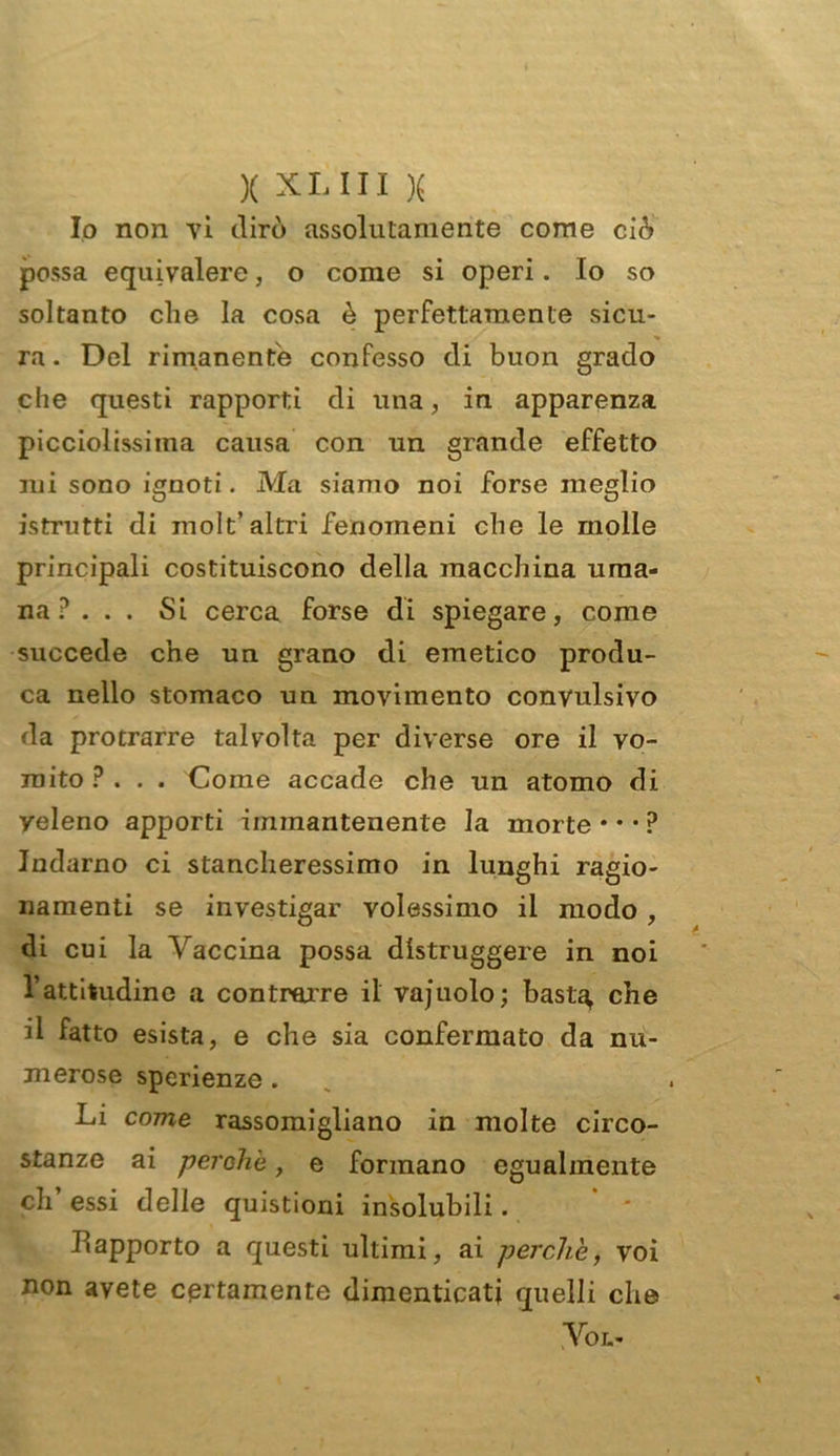 Io non vi dirò assolutamente come ciò possa equivalere, o come si operi. Io so soltanto che la cosa è perfettamente sicu- ra. Del rimanente confesso di buon grado che questi rapporti di una, in apparenza picciolissiina causa con un grande effetto mi sono ignoti. Ma siamo noi forse meglio istrutti di inolt’altri fenomeni che le molle principali costituiscono della macchina uma- na ?.. . Si cerca forse di spiegare, come succede che un grano di emetico produ- ca nello stomaco un movimento convulsivo da protrarre talvolta per diverse ore il vo- mito ?... Come accade che un atomo di yeleno apporti immantenente la morte • • • ? Indarno ci stancheressimo in lunghi ragio- namenti se investigar volessimo il modo , di cui la Vaccina possa distruggere in noi l’attitudine a contrarre il vajuolo; basta, che il fatto esista, e che sia confermato da nu- merose sperienze . Li come rassomigliano in molte circo- stanze ai perche, e formano egualmente eh essi delle quistioni insolubili. Rapporto a questi ultimi, ai perche, voi non avete certamente dimenticati quelli che Voi..