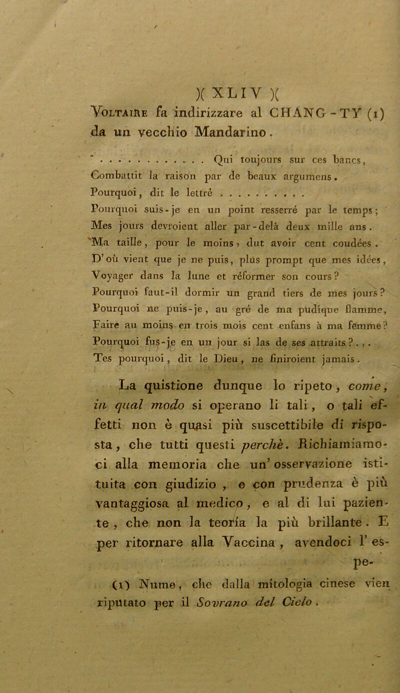 Voltaire fa indirizzare al CHÀNG-TY (1) da un vecchio Mandarino. . Qui toujours sur ces Fancs, Combatti!, la raison par de beaux argumens. Pourquoi, dii le lettre Pourquoi suis-je en un point resserré par le tcmps ; Mes jours devroient aller par-delà deux mille ans . Ma taille, pour le moins ? dut avoir cent coudées . D’ où vient que je ne puis, plus prompt que mes idées, Voyager dans la lune et réformer son cours? Pourquoi faut-il dormir un grand tiers de mes jours? Pourquoi ne puis-je, au gré de ma pudique fiamme, Faire au moins en trois mois cent enfans à ma femme? Pourquoi fus-je en un jour si las de ses attraits?. .. Tes pourquoi, dit le Dieu, ne finiroient jamais. La quistione dunque lo ripeto, come, in qual modo si operano li tali, o tali ef- fetti non è quasi più suscettibile di rispo- sta, che tutti questi -perchè. .Richiamiamo- ci alla memoria che un’ osservazione isti- tuita con giudizio , e con prudenza è più vantaggiosa al medico, e al di lui pazien- te , che non la teoria la più brillante . E per ritornare alla Vaccina , avendoci 1’ es- 1 pe- ci) Nume, che dalla mitologia cinese vien riputato per il Sovrano del Cielo .