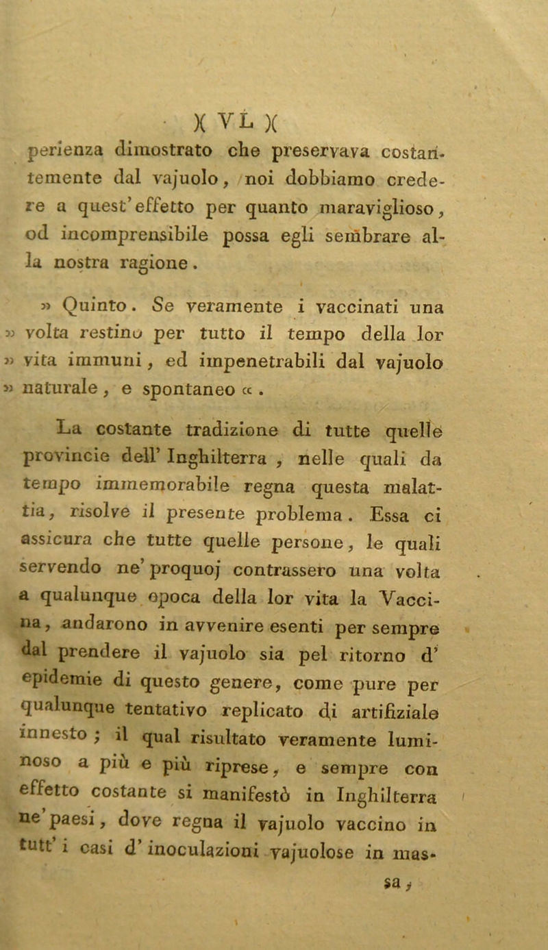 perienza dimostrato che preservava costan- temente dal vajuolo, noi dobbiamo crede- re a quest’effetto per quanto maraviglioso, od incomprensibile possa egli sembrare al- la nostra ragione. 35 Quinto. Se veramente i vaccinati una 33 volta restino per tutto il tempo della lor 3) vita immuni, ed impenetrabili dal vajuolo >3 naturale , e spontaneo « . La costante tradizione di tutte quelle provinole dell’ Inghilterra , nelle quali da tempo immemorabile regna questa malat- tia, risolve il presente problema. Essa ci assicura che tutte quelle persone, le quali servendo ne’ proquoj contrassero una volta a qualunque epoca della lor vita la Vacci- na, andarono in avvenire esenti per sempre dal prendere il vajuolo sia pel ritorno d’ epidemie di questo genere, come pure per qualunque tentativo replicato cji artifiziale innesto ; il qual risultato veramente lumi- noso a piu e più riprese, e sempre con effetto costante si manifestò in Inghilterra ne paesi, dove regna il vajuolo vaccino in tutt i casi d’inoculazioni vajuolose in mas-