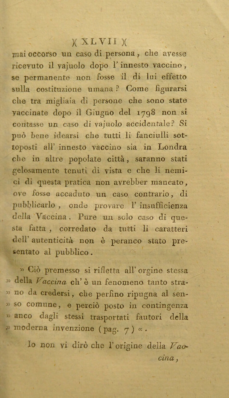 mai occorso un caso di persona, che avesse ricevuto il vajuolo dopo l’innesto vaccino, se permanente non fosse il di lui effetto sulla costituzione umana ? Come figurarsi che tra migliaia di persone che sono state yaccinate dopo il Giugno del 1798 non si contasse un caso di vacuolo accidentale? Si può bene idearsi che tutti li fanciulli sot- toposti all’ innesto vaccino sia in Londra che in altre popolate città, saranno stati gelosamente tenuti di vista c che li nemi- ci di questa pratica non avrebber mancato, ove fosse accaduto un caso contrario, di pubblicarlo , onde provare 1’ insufficienza della Vaccina . Pure un solo caso di que- sta fatta , corredato da tutti li caratteri dell autenticità non è peranco stato pre- sentato al pubblico. » Ciò premesso si rifletta all' orgine stessa della Vaerina eli’ è un fenomeno tanto stra- 3) no da credersi, che perfino ripugna al sen- 3) so comune, e perciò posto in contingenza « anco dagli stessi trasportati fautori della ? moderna invenzione ( pag. 7 ) « . Io non vi dirò che l’origine delia Vao cina,