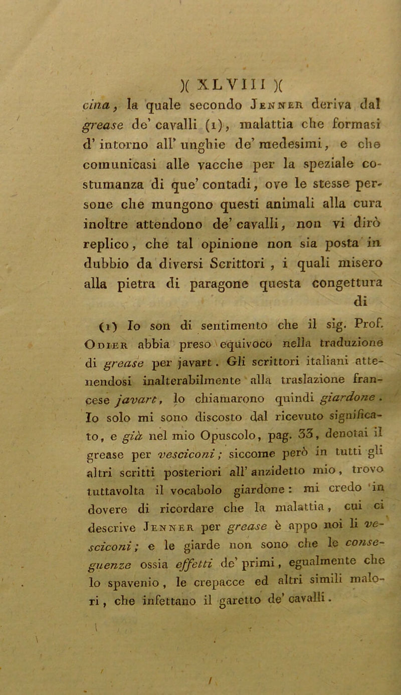 cina, la quale secondo Jenner deriva dal grease de’cavalli (1), malattia che formasi d’intorno all’unghie de’medesimi, e che comunicasi alle vacche per la speziale co- stumanza di que’ contadi, ove le stesse per* sone che mungono questi animali alla cura inoltre attendono de’ cavalli, non vi dirò replico, che tal opinione non sia posta in dubbio da diversi Scrittori , i quali misero alla pietra di paragone questa congettura di (i) Io son di sentimento che il sig. Prof. Odieit abbia preso equivoco nella traduzione di grease per javart. Gli scrittori italiani atte- nendosi inalterabilmente alla traslazione fran- cese javarù, lo chiamarono quindi giardo7ie. Io solo mi sono discosto dal ricevuto significa- to, e già nel mio Opuscolo, pag. 33, denotai il grease per vesciconi ; siccome però in tutti gli altri scritti posteriori all’anzidetto mio, trovo tuttavolta il vocabolo giardone : mi credo in dovere di ricordare che la malattia, cui ci descrive Jenner per grease è appo noi li ve- scica 7ii ; e le giarde non sono che le conse- guenze ossia effetti de’ primi, egualmente che lo spavenio, le crepacce ed altri simili malo- ri , che infettano il garetto de’ cavalli. t /