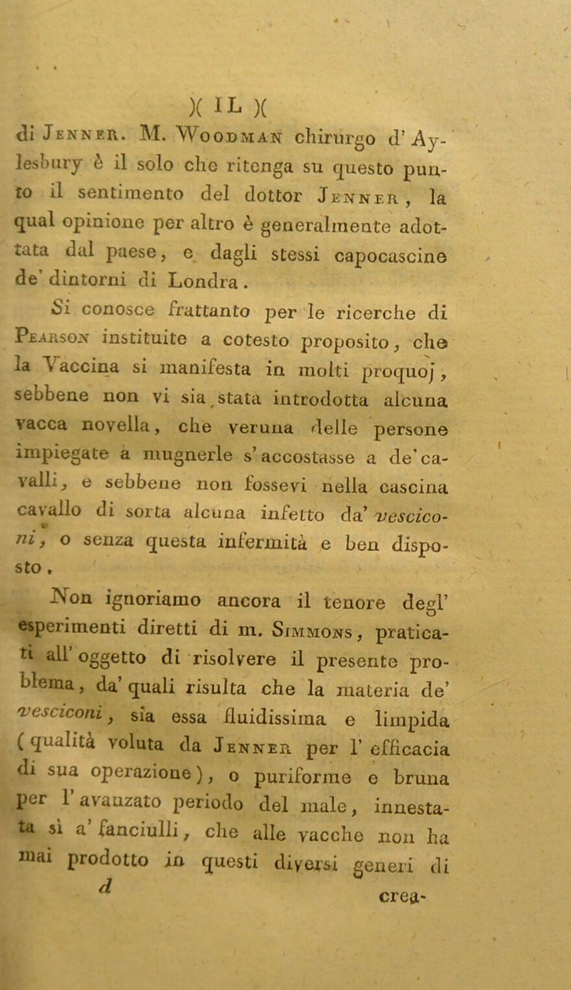 diJENNF.R. M. WOODMAN chirurgo tl’ Ay- lesbury è il solo clic ritenga su questo pun- to il sentimento del dottor Jenner, la qual opinione per altro è generalmente adot- tata dal paese, e dagli stessi capocascine de’ dintorni di Londra . Si conosce frattanto per le ricerche di Peausojm instituite a cotesto proposito, che la v accina si manifesta in molti procjuoj, sebbene non vi sia stata introdotta alcuna vacca novella, che veruna delle persone impiegate a mugnerle s’accostasse a de’ca- valli, e sebbene non iossevi nella cascina cavallo di sorta alcuna infetto da’ vescica- ni, o senza questa infermità e ben dispo- sto . iVon ignoriamo ancora il tenore degl’ esperimenti diretti di m. Simmons , pratica- tl all’oggetto di risolvere il presente pro- blema , da’ quali risulta che la materia de’ vesciconi, sia essa fluidissima e limpida (qualità voluta da Jenner per 1’ efficacia di sua operazione ), o puriforme e bruna per 1 a\ anzato periodo del male, innesta- ta sì a fanciulli, che alle vacche non ha mai prodotto in questi diversi generi di crea-