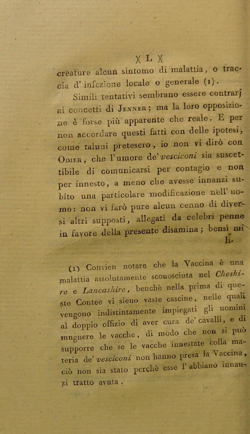 creature alcun sintomo di malattia, o trac* eia d’infezione locale o generale (i). Simili tentativi sembrano essere contrarj ai concetti di Jenner; ma la loro opposizio- iie è forse più apparente che reale. E per non accordare questi fatti con delle ipotesi, come taluni pretesero, io non vi dirò con OmER, che Tumore àe vesciconi sia suscet- tibile di comunicarsi per contagio e non per innesto, a meno che avesse innanzi su- bito una particolare modificazione nell uo- mo: non vi farò pure alcun cenno di diver- si altri supposti, allegati da celebri penne in favore della presente disamina ; bensì^ mi (!) Convien notare che la Vaccina e una nalattia assolutamente sconosciuta nel Cheshi- •e e Lancashire, benché nella prima di que- ste Contee vi sieno vaste cascine, nelle qua v tengono indistintamente impiegati gli uomini al doppio offìzio di aver cura de’cavalli, e di mugnere le vacche, di modo che non si può supporre che se le vacche innestate coda ma- teria de’ vesciconi non hanno presa a accma , ciò non sia stato perchè esse T abbiano innan- zi tratto avuta .