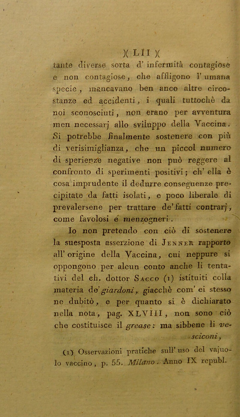 tante diverse sorta d’ infermità contagiose e non contagiose, che afiligono Fumana specie , mancavano ben anco altre circo- stanze ed accidenti., i quali tuttoché da noi sconosciuti, non erano per avventura men necessarj allo sviluppo della Vaccina. Si potrebbe finalmente sostenere con più di verisimiglianza, che un piccol numero di sperienz'e negative non può reggere al confronto di sperimenti positivi ; eh’ ella è cosa imprudente il dedurre conseguenze pre- cipitate da fatti isolati, e poco liberale di prevalersene per trattare de’fatti centrarj, come favolosi e menzogneri . Io non pretendo con ciò di sostenere la suesposta asserzione di Jenner rapporto all’origine della Vaccina, cui neppure si oppongono per alcun conto anche li tenta- tivi del eh. dottor Sacco (i) istituiti colla materia do giardoni, giacché com’ ei stesso ne dubitò, e per quanto si è dichiarato nella nota, pag. XLVIII, non sono ciò che costituisce il grease : ma sibbene li ve- > sciconi, (i) Osservazioni pratiche sull uso del vacuo- lo vaccino, p. 55. Milano. Anno IX republ.