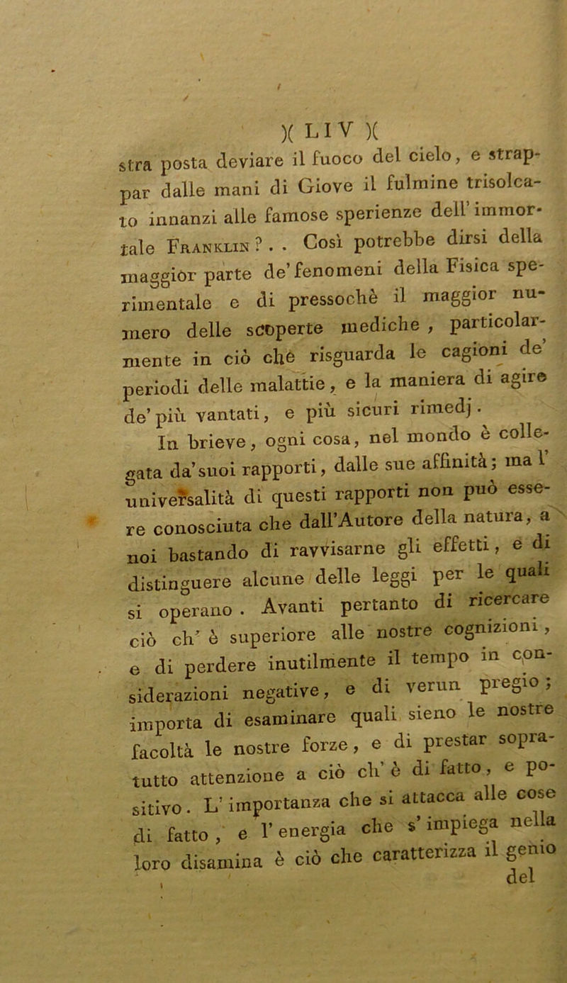 sf:ra posta deviare il fuoco del cielo, e strap- par dalle mani di Giove il fulmine trisolea- to innanzi alle famose sperienze dell’ immor- tale Franklin ? . . Così potrebbe dirsi della maggior parte de’fenomeni della Fisica spe- rimentale e di pressoché il maggior nu- mero delle scoperte mediche , particolar- mente in ciò che risguarda le cagioni de’ periodi delle malattie, e la maniera di agire de più vantati, e più sicuri rimedj. In brieve, ogni cosa, nel mondo e colle- gata da’suoi rapporti, dalle sue affinità; ma 1 universalità di questi rapporti non può esse- re conosciuta che dall’Autore della natura, a noi bastando di ravvisarne gli effetti, e di distinguere alcune delle leggi per le quali si operano. Avanti pertanto di ricercare ciò eh’ è superiore alle nostre cognizioni, e di perdere inutilmente il tempo m con- siderazioni negative, e di verun pregio; importa di esaminare quali sieno le nostre facoltà le nostre forze, e di prestar sopra- tutto attenzione a ciò eli e di fatto , c po sitivo. L’importanza che si attacca alle cose di fatto , e r energia che impiega nella loro disamina è ciò che caratterizza .1 gemo